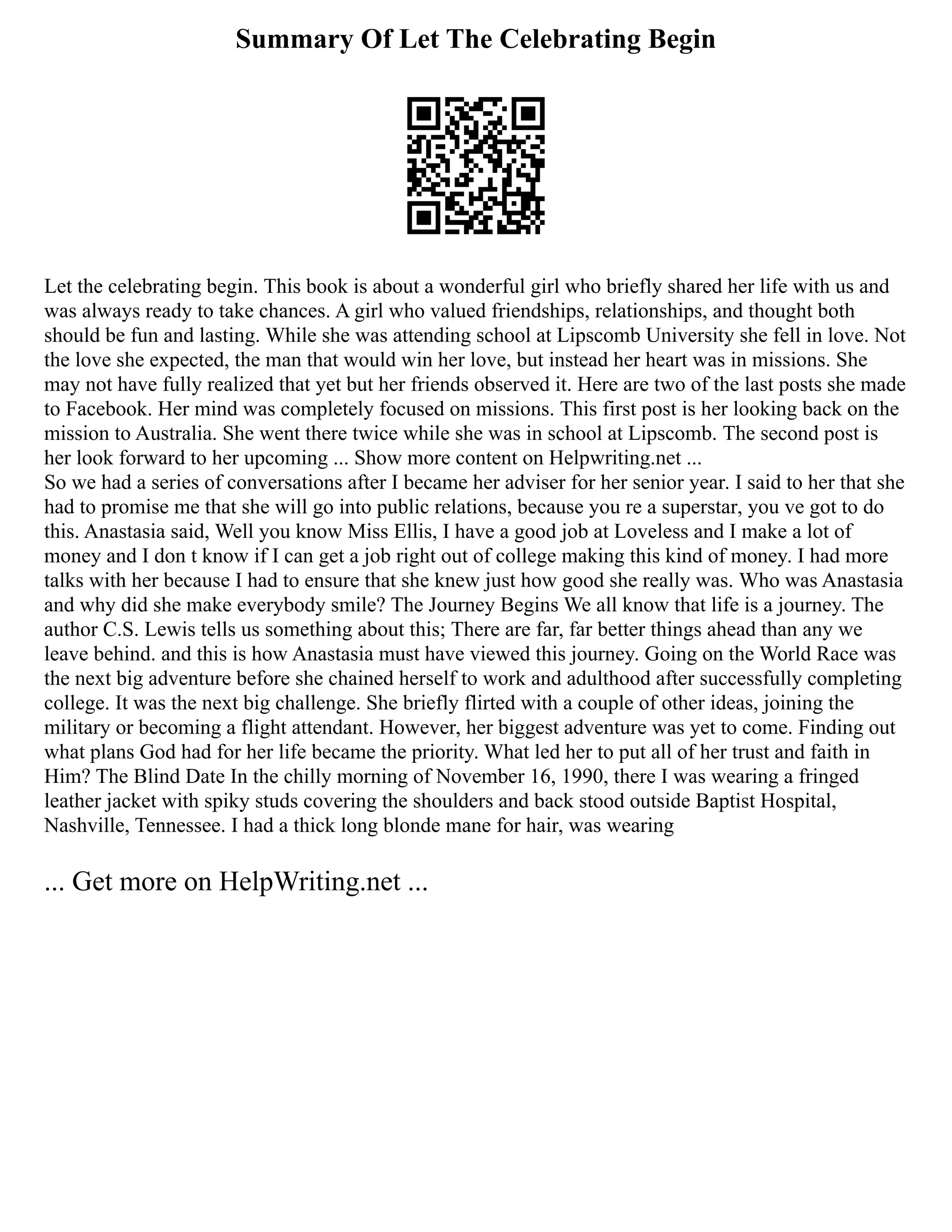 Summary Of Let The Celebrating Begin
Let the celebrating begin. This book is about a wonderful girl who briefly shared her life with us and
was always ready to take chances. A girl who valued friendships, relationships, and thought both
should be fun and lasting. While she was attending school at Lipscomb University she fell in love. Not
the love she expected, the man that would win her love, but instead her heart was in missions. She
may not have fully realized that yet but her friends observed it. Here are two of the last posts she made
to Facebook. Her mind was completely focused on missions. This first post is her looking back on the
mission to Australia. She went there twice while she was in school at Lipscomb. The second post is
her look forward to her upcoming ... Show more content on Helpwriting.net ...
So we had a series of conversations after I became her adviser for her senior year. I said to her that she
had to promise me that she will go into public relations, because you re a superstar, you ve got to do
this. Anastasia said, Well you know Miss Ellis, I have a good job at Loveless and I make a lot of
money and I don t know if I can get a job right out of college making this kind of money. I had more
talks with her because I had to ensure that she knew just how good she really was. Who was Anastasia
and why did she make everybody smile? The Journey Begins We all know that life is a journey. The
author C.S. Lewis tells us something about this; There are far, far better things ahead than any we
leave behind. and this is how Anastasia must have viewed this journey. Going on the World Race was
the next big adventure before she chained herself to work and adulthood after successfully completing
college. It was the next big challenge. She briefly flirted with a couple of other ideas, joining the
military or becoming a flight attendant. However, her biggest adventure was yet to come. Finding out
what plans God had for her life became the priority. What led her to put all of her trust and faith in
Him? The Blind Date In the chilly morning of November 16, 1990, there I was wearing a fringed
leather jacket with spiky studs covering the shoulders and back stood outside Baptist Hospital,
Nashville, Tennessee. I had a thick long blonde mane for hair, was wearing
... Get more on HelpWriting.net ...
 