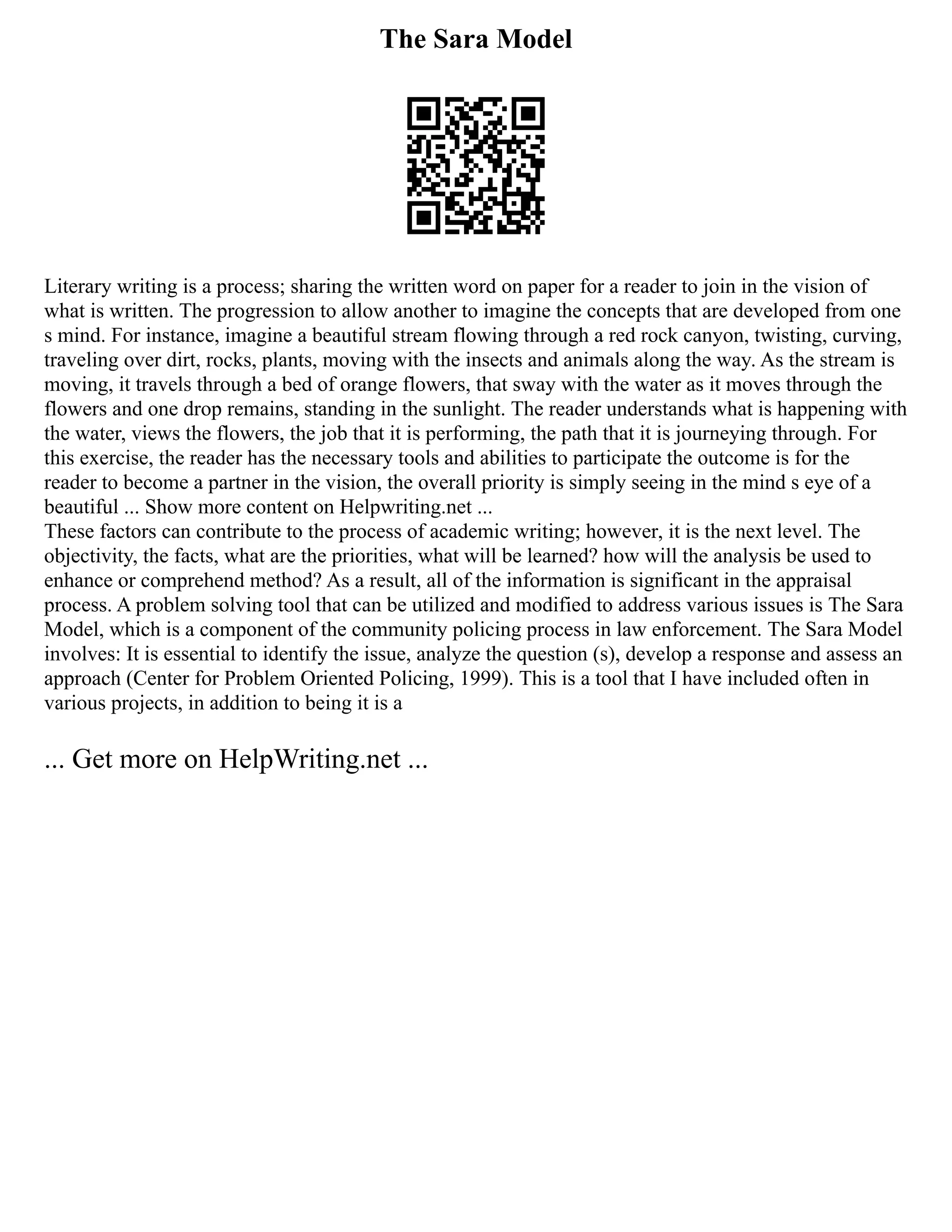 The Sara Model
Literary writing is a process; sharing the written word on paper for a reader to join in the vision of
what is written. The progression to allow another to imagine the concepts that are developed from one
s mind. For instance, imagine a beautiful stream flowing through a red rock canyon, twisting, curving,
traveling over dirt, rocks, plants, moving with the insects and animals along the way. As the stream is
moving, it travels through a bed of orange flowers, that sway with the water as it moves through the
flowers and one drop remains, standing in the sunlight. The reader understands what is happening with
the water, views the flowers, the job that it is performing, the path that it is journeying through. For
this exercise, the reader has the necessary tools and abilities to participate the outcome is for the
reader to become a partner in the vision, the overall priority is simply seeing in the mind s eye of a
beautiful ... Show more content on Helpwriting.net ...
These factors can contribute to the process of academic writing; however, it is the next level. The
objectivity, the facts, what are the priorities, what will be learned? how will the analysis be used to
enhance or comprehend method? As a result, all of the information is significant in the appraisal
process. A problem solving tool that can be utilized and modified to address various issues is The Sara
Model, which is a component of the community policing process in law enforcement. The Sara Model
involves: It is essential to identify the issue, analyze the question (s), develop a response and assess an
approach (Center for Problem Oriented Policing, 1999). This is a tool that I have included often in
various projects, in addition to being it is a
... Get more on HelpWriting.net ...
 
