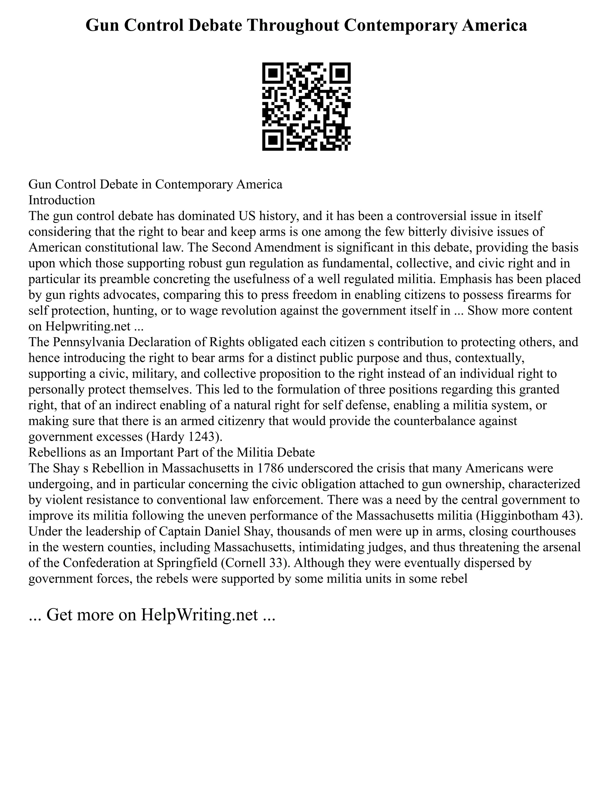 Gun Control Debate Throughout Contemporary America
Gun Control Debate in Contemporary America
Introduction
The gun control debate has dominated US history, and it has been a controversial issue in itself
considering that the right to bear and keep arms is one among the few bitterly divisive issues of
American constitutional law. The Second Amendment is significant in this debate, providing the basis
upon which those supporting robust gun regulation as fundamental, collective, and civic right and in
particular its preamble concreting the usefulness of a well regulated militia. Emphasis has been placed
by gun rights advocates, comparing this to press freedom in enabling citizens to possess firearms for
self protection, hunting, or to wage revolution against the government itself in ... Show more content
on Helpwriting.net ...
The Pennsylvania Declaration of Rights obligated each citizen s contribution to protecting others, and
hence introducing the right to bear arms for a distinct public purpose and thus, contextually,
supporting a civic, military, and collective proposition to the right instead of an individual right to
personally protect themselves. This led to the formulation of three positions regarding this granted
right, that of an indirect enabling of a natural right for self defense, enabling a militia system, or
making sure that there is an armed citizenry that would provide the counterbalance against
government excesses (Hardy 1243).
Rebellions as an Important Part of the Militia Debate
The Shay s Rebellion in Massachusetts in 1786 underscored the crisis that many Americans were
undergoing, and in particular concerning the civic obligation attached to gun ownership, characterized
by violent resistance to conventional law enforcement. There was a need by the central government to
improve its militia following the uneven performance of the Massachusetts militia (Higginbotham 43).
Under the leadership of Captain Daniel Shay, thousands of men were up in arms, closing courthouses
in the western counties, including Massachusetts, intimidating judges, and thus threatening the arsenal
of the Confederation at Springfield (Cornell 33). Although they were eventually dispersed by
government forces, the rebels were supported by some militia units in some rebel
... Get more on HelpWriting.net ...
 