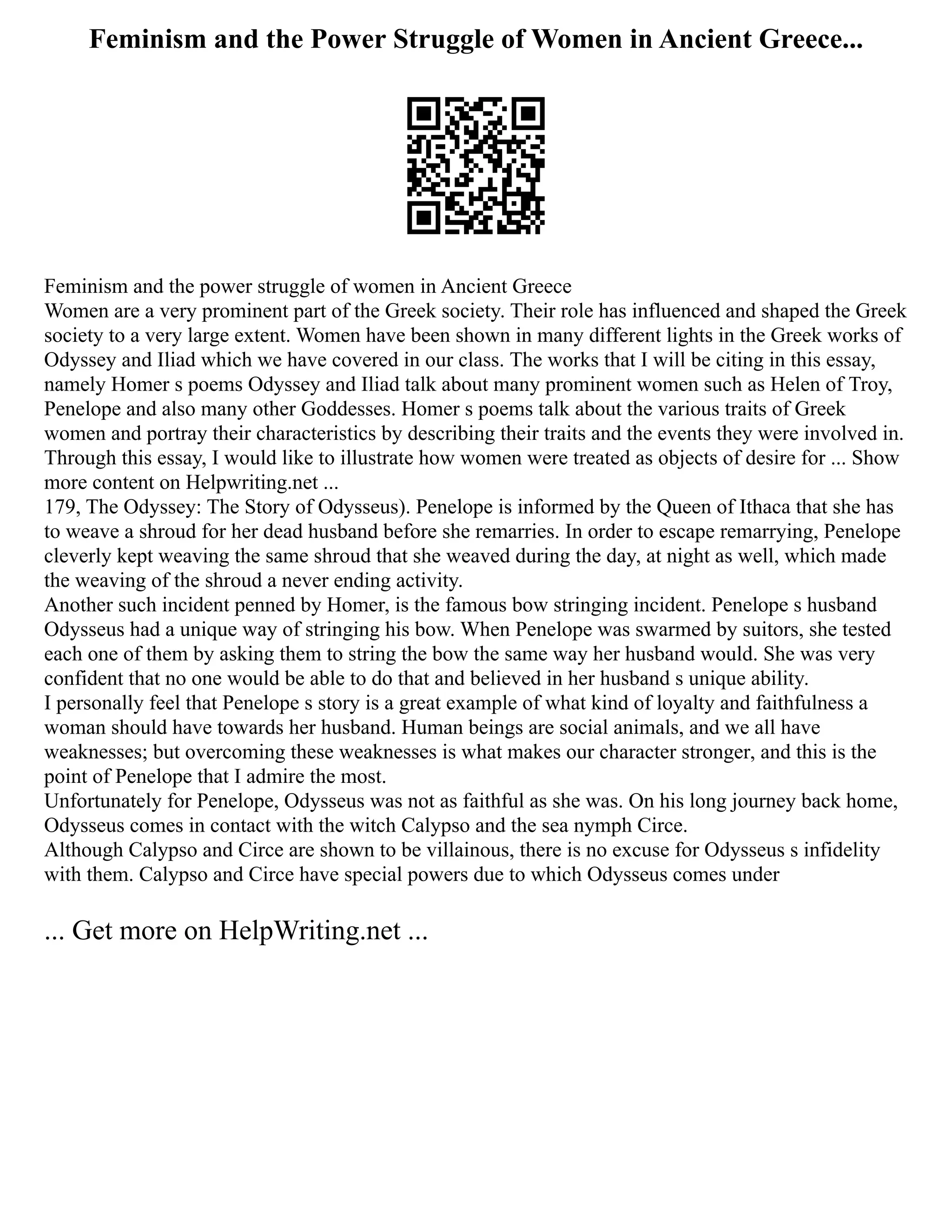 Feminism and the Power Struggle of Women in Ancient Greece...
Feminism and the power struggle of women in Ancient Greece
Women are a very prominent part of the Greek society. Their role has influenced and shaped the Greek
society to a very large extent. Women have been shown in many different lights in the Greek works of
Odyssey and Iliad which we have covered in our class. The works that I will be citing in this essay,
namely Homer s poems Odyssey and Iliad talk about many prominent women such as Helen of Troy,
Penelope and also many other Goddesses. Homer s poems talk about the various traits of Greek
women and portray their characteristics by describing their traits and the events they were involved in.
Through this essay, I would like to illustrate how women were treated as objects of desire for ... Show
more content on Helpwriting.net ...
179, The Odyssey: The Story of Odysseus). Penelope is informed by the Queen of Ithaca that she has
to weave a shroud for her dead husband before she remarries. In order to escape remarrying, Penelope
cleverly kept weaving the same shroud that she weaved during the day, at night as well, which made
the weaving of the shroud a never ending activity.
Another such incident penned by Homer, is the famous bow stringing incident. Penelope s husband
Odysseus had a unique way of stringing his bow. When Penelope was swarmed by suitors, she tested
each one of them by asking them to string the bow the same way her husband would. She was very
confident that no one would be able to do that and believed in her husband s unique ability.
I personally feel that Penelope s story is a great example of what kind of loyalty and faithfulness a
woman should have towards her husband. Human beings are social animals, and we all have
weaknesses; but overcoming these weaknesses is what makes our character stronger, and this is the
point of Penelope that I admire the most.
Unfortunately for Penelope, Odysseus was not as faithful as she was. On his long journey back home,
Odysseus comes in contact with the witch Calypso and the sea nymph Circe.
Although Calypso and Circe are shown to be villainous, there is no excuse for Odysseus s infidelity
with them. Calypso and Circe have special powers due to which Odysseus comes under
... Get more on HelpWriting.net ...
 