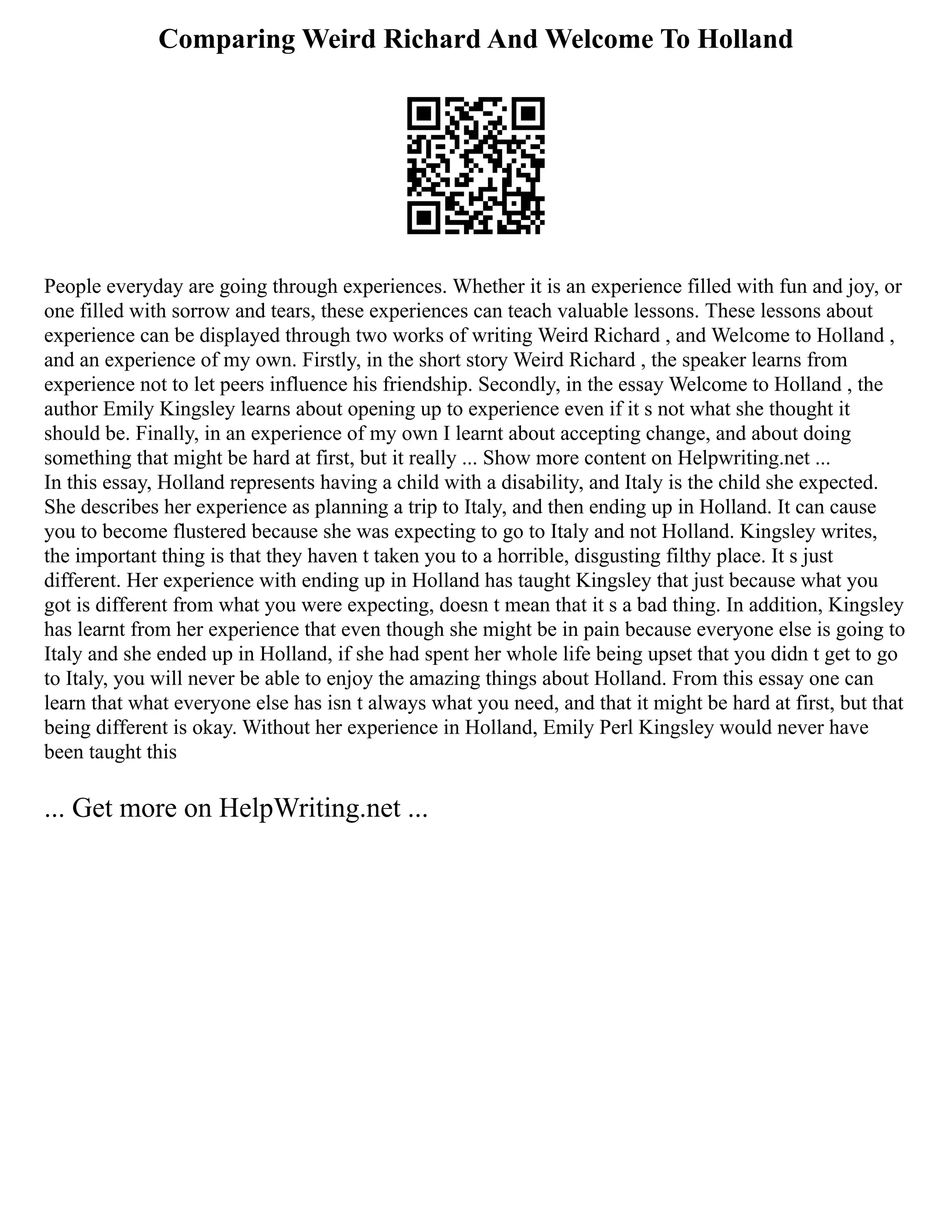 Comparing Weird Richard And Welcome To Holland
People everyday are going through experiences. Whether it is an experience filled with fun and joy, or
one filled with sorrow and tears, these experiences can teach valuable lessons. These lessons about
experience can be displayed through two works of writing Weird Richard , and Welcome to Holland ,
and an experience of my own. Firstly, in the short story Weird Richard , the speaker learns from
experience not to let peers influence his friendship. Secondly, in the essay Welcome to Holland , the
author Emily Kingsley learns about opening up to experience even if it s not what she thought it
should be. Finally, in an experience of my own I learnt about accepting change, and about doing
something that might be hard at first, but it really ... Show more content on Helpwriting.net ...
In this essay, Holland represents having a child with a disability, and Italy is the child she expected.
She describes her experience as planning a trip to Italy, and then ending up in Holland. It can cause
you to become flustered because she was expecting to go to Italy and not Holland. Kingsley writes,
the important thing is that they haven t taken you to a horrible, disgusting filthy place. It s just
different. Her experience with ending up in Holland has taught Kingsley that just because what you
got is different from what you were expecting, doesn t mean that it s a bad thing. In addition, Kingsley
has learnt from her experience that even though she might be in pain because everyone else is going to
Italy and she ended up in Holland, if she had spent her whole life being upset that you didn t get to go
to Italy, you will never be able to enjoy the amazing things about Holland. From this essay one can
learn that what everyone else has isn t always what you need, and that it might be hard at first, but that
being different is okay. Without her experience in Holland, Emily Perl Kingsley would never have
been taught this
... Get more on HelpWriting.net ...
 