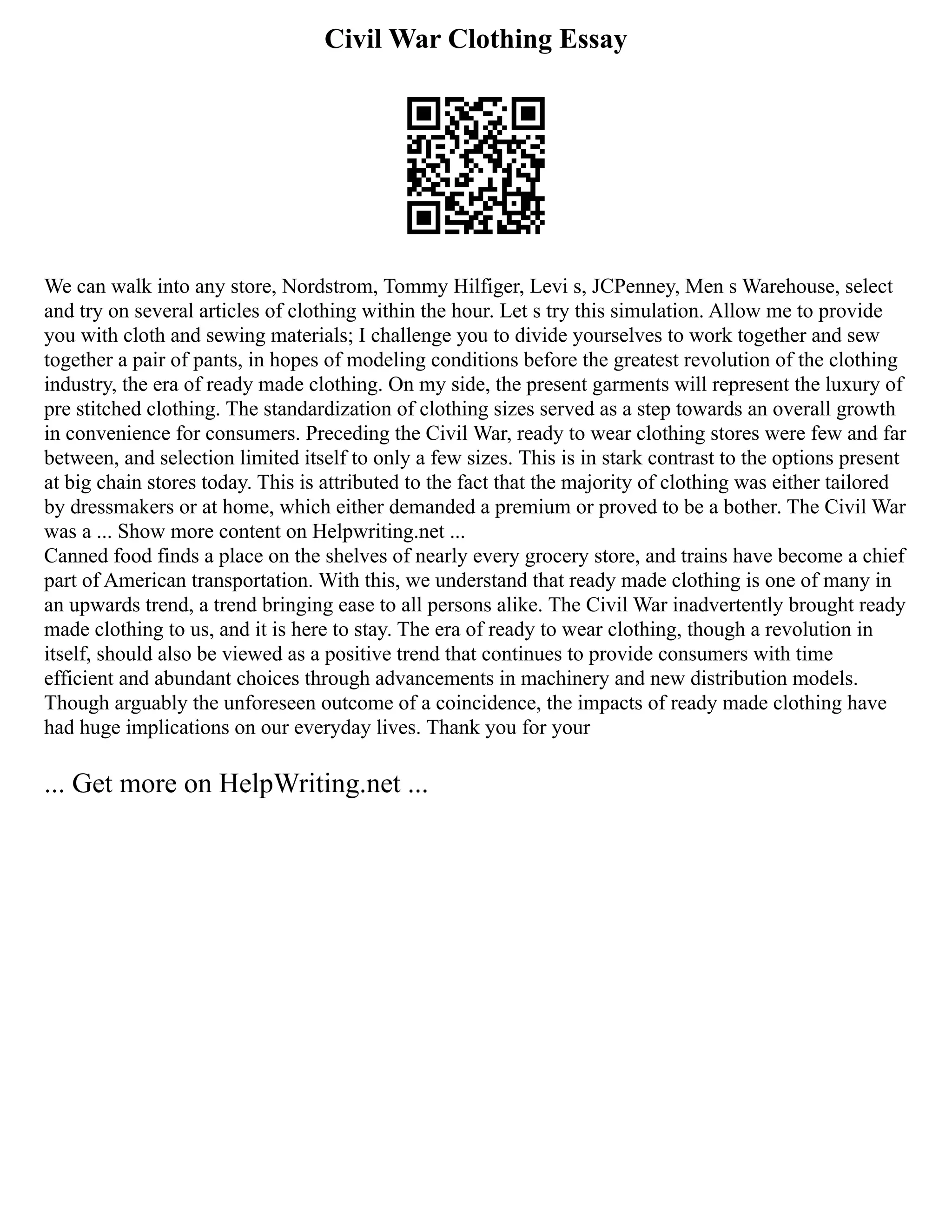 Civil War Clothing Essay
We can walk into any store, Nordstrom, Tommy Hilfiger, Levi s, JCPenney, Men s Warehouse, select
and try on several articles of clothing within the hour. Let s try this simulation. Allow me to provide
you with cloth and sewing materials; I challenge you to divide yourselves to work together and sew
together a pair of pants, in hopes of modeling conditions before the greatest revolution of the clothing
industry, the era of ready made clothing. On my side, the present garments will represent the luxury of
pre stitched clothing. The standardization of clothing sizes served as a step towards an overall growth
in convenience for consumers. Preceding the Civil War, ready to wear clothing stores were few and far
between, and selection limited itself to only a few sizes. This is in stark contrast to the options present
at big chain stores today. This is attributed to the fact that the majority of clothing was either tailored
by dressmakers or at home, which either demanded a premium or proved to be a bother. The Civil War
was a ... Show more content on Helpwriting.net ...
Canned food finds a place on the shelves of nearly every grocery store, and trains have become a chief
part of American transportation. With this, we understand that ready made clothing is one of many in
an upwards trend, a trend bringing ease to all persons alike. The Civil War inadvertently brought ready
made clothing to us, and it is here to stay. The era of ready to wear clothing, though a revolution in
itself, should also be viewed as a positive trend that continues to provide consumers with time
efficient and abundant choices through advancements in machinery and new distribution models.
Though arguably the unforeseen outcome of a coincidence, the impacts of ready made clothing have
had huge implications on our everyday lives. Thank you for your
... Get more on HelpWriting.net ...
 