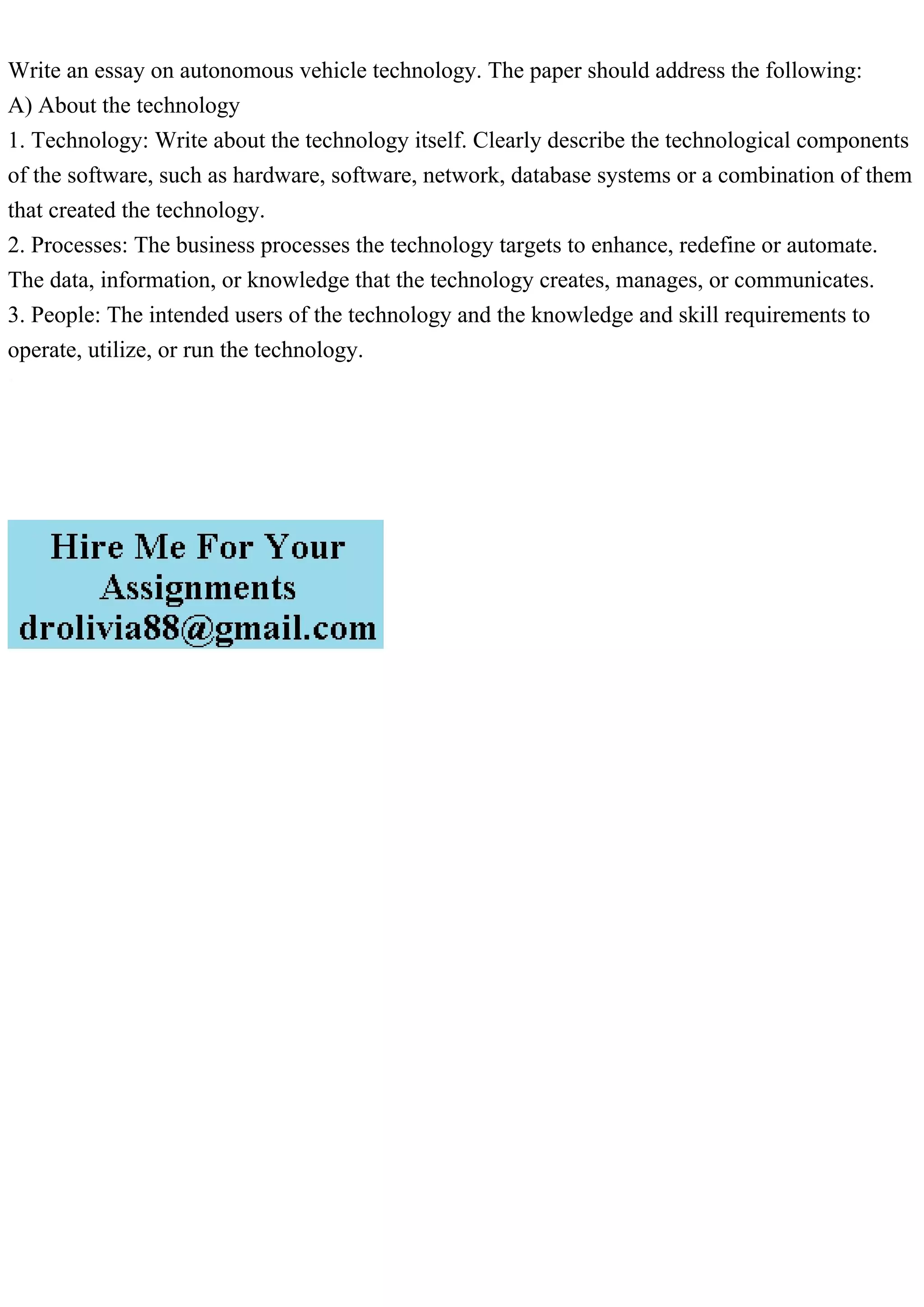 Write an essay on autonomous vehicle technology. The paper should address the following:
A) About the technology
1. Technology: Write about the technology itself. Clearly describe the technological components
of the software, such as hardware, software, network, database systems or a combination of them
that created the technology.
2. Processes: The business processes the technology targets to enhance, redefine or automate.
The data, information, or knowledge that the technology creates, manages, or communicates.
3. People: The intended users of the technology and the knowledge and skill requirements to
operate, utilize, or run the technology.