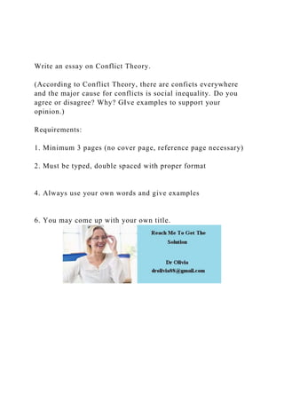 Write an essay on Conflict Theory.
(According to Conflict Theory, there are conficts everywhere
and the major cause for conflicts is social inequality. Do you
agree or disagree? Why? GIve examples to support your
opinion.)
Requirements:
1. Minimum 3 pages (no cover page, reference page necessary)
2. Must be typed, double spaced with proper format
4. Always use your own words and give examples
6. You may come up with your own title.
 