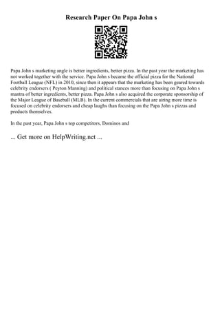 Research Paper On Papa John s
Papa John s marketing angle is better ingredients, better pizza. In the past year the marketing has
not worked together with the service. Papa John s became the official pizza for the National
Football League (NFL) in 2010, since then it appears that the marketing has been geared towards
celebrity endorsers ( Peyton Manning) and political stances more than focusing on Papa John s
mantra of better ingredients, better pizza. Papa John s also acquired the corporate sponsorship of
the Major League of Baseball (MLB). In the current commercials that are airing more time is
focused on celebrity endorsers and cheap laughs than focusing on the Papa John s pizzas and
products themselves.
In the past year, Papa John s top competitors, Dominos and
... Get more on HelpWriting.net ...
 