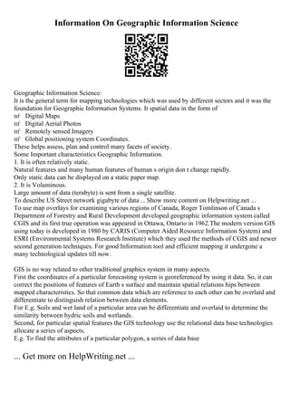 Information On Geographic Information Science
Geographic Information Science:
It is the general term for mapping technologies which was used by different sectors and it was the
foundation for Geographic Information Systems. It spatial data in the form of
пѓ Digital Maps
пѓ Digital Aerial Photos
пѓ Remotely sensed Imagery
пѓ Global positioning system Coordinates.
These helps assess, plan and control many facets of society.
Some Important characteristics Geographic Information.
1. It is often relatively static.
Natural features and many human features of human s origin don t change rapidly.
Only static data can be displayed on a static paper map.
2. It is Voluminous.
Large amount of data (terabyte) is sent from a single satellite.
To describe US Street network gigabyte of data ... Show more content on Helpwriting.net ...
To use map overlays for examining various regions of Canada, Roger Tomlinson of Canada s
Department of Forestry and Rural Development developed geographic information system called
CGIS and its first true operation was appeared in Ottawa, Ontario in 1962.The modern version GIS
using today is developed in 1980 by CARIS (Computer Aided Resource Information System) and
ESRI (Environmental Systems Research Institute) which they used the methods of CGIS and newer
second generation techniques. For good Information tool and efficient mapping it undergone a
many technological updates till now.
GIS is no way related to other traditional graphics system in many aspects.
First the coordinates of a particular forecasting system is georeferenced by using it data. So, it can
correct the positions of features of Earth s surface and maintain spatial relations hips between
mapped characteristics. So that common data which are reference to each other can be overlaid and
differentiate to distinguish relation between data elements.
For E.g. Soils and wet land of a particular area can be differentiate and overlaid to determine the
similarity between hydric soils and wetlands.
Second, for particular spatial features the GIS technology use the relational data base technologies
allocate a series of aspects.
E.g. To find the attributes of a particular polygon, a series of data base
... Get more on HelpWriting.net ...
 