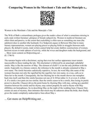 Comparing Women in the Merchant s Tale and the Manciple s...
Women in the Merchant s Tale and the Manciple s Tale
The Wife of Bath s extraordinary prologue gives the reader a dose of what is sometimes missing in
early male written literature: glimpses of female subjectivity. Women in medieval literature are
often silent and passive, to the extent that cuckolding is often seen as something one man (the
adulterer) does to another (the husband). Eve Sedgwick argues in Between Men that in many
literary representations, women are playing pieces or playing fields in struggles between male
players. By default it seems, male writers cannot help but create shallow constructions of women;
heroism occurs in male spheres of activity, while the wives and daughters make the background, and
... Show more content on Helpwriting.net ...
(ll. 1746 9)
The narrator begins with a disclaimer, saying that even her surface appearance must remain
inaccessible to those reading the tale. This disclaimer is followed by an amazingly unhelpful
simile: May is like the morrow of May. The element of clichГ© is not the only problem with the
simile. Especially in a literary context, the reference to the month is already contained in May s
own name. The simile becomes sadistically repetitive. In text, the word May (the name of the
woman) becomes not only the signified but the signifier; her own name, in a way, calls us to
liken her to the month. Consequently, the line likening her to the month shoves one metaphor
back into itself, and then this simile becomes not one of A=B but rather A=A or even A within
A. If a simile s two parts are too similar, then the simile ceases to be a simile, thus losing its poetic
power to describe. Chaucer drives the point home by rhyming May with may, setting up a parallel
situation between his simile and his rhyme; may cannot properly be said to rhyme with May
вЂ№they are homophones. So in describing May on the night of the wedding feast, Chaucer first
creates an aura of mystery, then intimates that much may be unknown about the bride, then finally
gives the reader completely undescriptive lines about May s
... Get more on HelpWriting.net ...
 