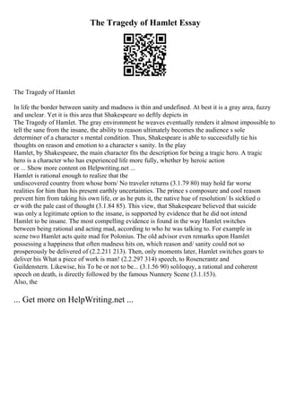 The Tragedy of Hamlet Essay
The Tragedy of Hamlet
In life the border between sanity and madness is thin and undefined. At best it is a gray area, fuzzy
and unclear. Yet it is this area that Shakespeare so deftly depicts in
The Tragedy of Hamlet. The gray environment he weaves eventually renders it almost impossible to
tell the sane from the insane, the ability to reason ultimately becomes the audience s sole
determiner of a character s mental condition. Thus, Shakespeare is able to successfully tie his
thoughts on reason and emotion to a character s sanity. In the play
Hamlet, by Shakespeare, the main character fits the description for being a tragic hero. A tragic
hero is a character who has experienced life more fully, whether by heroic action
or ... Show more content on Helpwriting.net ...
Hamlet is rational enough to realize that the
undiscovered country from whose born/ No traveler returns (3.1.79 80) may hold far worse
realities for him than his present earthly uncertainties. The prince s composure and cool reason
prevent him from taking his own life, or as he puts it, the native hue of resolution/ Is sicklied o
er with the pale cast of thought (3.1.84 85). This view, that Shakespeare believed that suicide
was only a legitimate option to the insane, is supported by evidence that he did not intend
Hamlet to be insane. The most compelling evidence is found in the way Hamlet switches
between being rational and acting mad, according to who he was talking to. For example in
scene two Hamlet acts quite mad for Polonius. The old advisor even remarks upon Hamlet
possessing a happiness that often madness hits on, which reason and/ sanity could not so
prosperously be delivered of (2.2.211 213). Then, only moments later, Hamlet switches gears to
deliver his What a piece of work is man! (2.2.297 314) speech, to Rosencrantz and
Guildenstern. Likewise, his To be or not to be... (3.1.56 90) soliloquy, a rational and coherent
speech on death, is directly followed by the famous Nunnery Scene (3.1.153).
Also, the
... Get more on HelpWriting.net ...
 