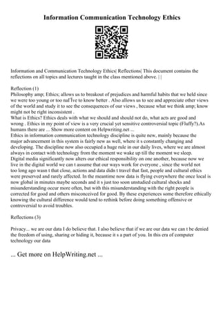 Information Communication Technology Ethics
Information and Communication Technology Ethics| Reflections| This document contains the
reflections on all topics and lectures taught in the class mentioned above. | |
Reflection (1)
Philosophy amp; Ethics; allows us to breakout of prejudices and harmful habits that we held since
we were too young or too naГЇve to know better . Also allows us to see and appreciate other views
of the world and study it to see the consequences of our views , because what we think amp; know
might not be right inconsistent .
What is Ethics? Ethics deals with what we should and should not do, what acts are good and
wrong . Ethics in my point of view is a very crucial yet sensitive controversial topic (Fluffy?).As
humans there are ... Show more content on Helpwriting.net ...
Ethics in information communication technology discipline is quite new, mainly because the
major advancement in this system is fairly new as well, where it s constantly changing and
developing. The discipline now also occupied a huge rule in our daily lives, where we are almost
always in contact with technology from the moment we wake up till the moment we sleep.
Digital media significantly now alters our ethical responsibility on one another, because now we
live in the digital world we can t assume that our ways work for everyone , since the world not
too long ago wasn t that close, actions and data didn t travel that fast, people and cultural ethics
were preserved and rarely affected. In the meantime now data is flying everywhere the once local is
now global in minutes maybe seconds and it s just too soon unstudied cultural shocks and
misunderstanding occur more often, but with this misunderstanding with the right people is
corrected for good and others misconceived for good. By these experiences some therefore ethically
knowing the cultural difference would tend to rethink before doing something offensive or
controversial to avoid troubles.
Reflections (3)
Privacy... we are our data I do believe that. I also believe that if we are our data we can t be denied
the freedom of using, sharing or hiding it, because it s a part of you. In this era of computer
technology our data
... Get more on HelpWriting.net ...
 