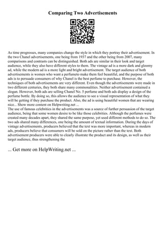 Comparing Two Advertisements
As time progresses, many companies change the style in which they portray their advertisement. In
the two Chanel advertisements, one being from 1937 and the other being from 2007, many
comparisons and contrasts can be distinguished. Both ads are similar in their look and target
audience, while they also have different styles to them. The vintage ad is a more dark and gloomy
ad, while the modern ad is a more light and bright advertisement. The target audience of both
advertisements is women who want a perfumeto make them feel beautiful, and the purpose of both
ads is to persuade consumers of why Chanel is the best perfume to purchase. However, the
techniques of both advertisements are very different. Even though the advertisements were made in
two different centuries, they both share many commonalities. Neither advertisement contained a
slogan. However, both ads are selling Chanel No. 5 perfume and both ads display a design of the
perfume bottle. By doing so, this allows the audience to see a visual representation of what they
will be getting if they purchase the product. Also, the ad is using beautiful women that are wearing
nice... Show more content on Helpwriting.net ...
The use of famous celebrities in the advertisements was a source of further persuasion of the target
audience, being that some women desire to be like those celebrities. Although the perfumes were
created many decades apart, they shared the same purpose, yet used different methods to do so. The
two ads shared many differences, one being the amount of textual information. During the days of
vintage advertisements, producers believed that the text was more important, whereas in modern
ads, producers believe that consumers will be sold on the picture rather than the text. Both
advertisement producers were able to clearly illustrate the product and its design, as well as their
target audience, thus strengthening the
... Get more on HelpWriting.net ...
 