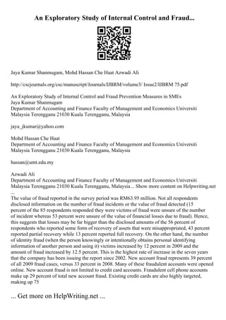An Exploratory Study of Internal Control and Fraud...
Jaya Kumar Shanmugam, Mohd Hassan Che Haat Azwadi Ali
http://cscjournals.org/csc/manuscript/Journals/IJBRM/volume3/ Issue2/IJBRM 75.pdf
An Exploratory Study of Internal Control and Fraud Prevention Measures in SMEs
Jaya Kumar Shanmugam
Department of Accounting and Finance Faculty of Management and Economics Universiti
Malaysia Terengganu 21030 Kuala Terengganu, Malaysia
jaya_jkumar@yahoo.com
Mohd Hassan Che Haat
Department of Accounting and Finance Faculty of Management and Economics Universiti
Malaysia Terengganu 21030 Kuala Terengganu, Malaysia
hassan@umt.edu.my
Azwadi Ali
Department of Accounting and Finance Faculty of Management and Economics Universiti
Malaysia Terengganu 21030 Kuala Terengganu, Malaysia... Show more content on Helpwriting.net
...
The value of fraud reported in the survey period was RM63.95 million. Not all respondents
disclosed information on the number of fraud incidents or the value of fraud detected (15
percent of the 85 respondents responded they were victims of fraud were unsure of the number
of incident whereas 53 percent were unsure of the value of financial losses due to fraud). Hence,
this suggests that losses may be far bigger than the disclosed amounts of the 56 percent of
respondents who reported some form of recovery of assets that were misappropriated, 43 percent
reported partial recovery while 13 percent reported full recovery. On the other hand, the number
of identity fraud (when the person knowingly or intentionally obtains personal identifying
information of another person and using it) victims increased by 12 percent in 2009 and the
amount of fraud increased by 12.5 percent. This is the highest rate of increase in the seven years
that the company has been issuing the report since 2002. New account fraud represents 39 percent
of all 2009 fraud cases, versus 33 percent in 2008. Many of these fraudulent accounts were opened
online. New account fraud is not limited to credit card accounts. Fraudulent cell phone accounts
make up 29 percent of total new account fraud. Existing credit cards are also highly targeted,
making up 75
... Get more on HelpWriting.net ...
 