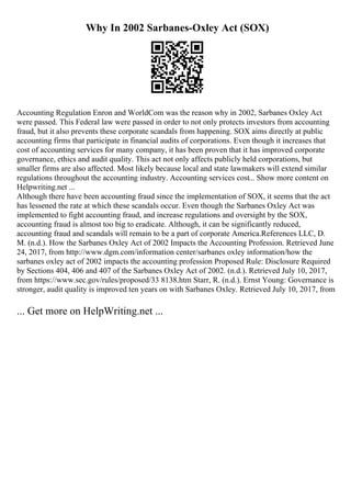 Why In 2002 Sarbanes-Oxley Act (SOX)
Accounting Regulation Enron and WorldCom was the reason why in 2002, Sarbanes Oxley Act
were passed. This Federal law were passed in order to not only protects investors from accounting
fraud, but it also prevents these corporate scandals from happening. SOX aims directly at public
accounting firms that participate in financial audits of corporations. Even though it increases that
cost of accounting services for many company, it has been proven that it has improved corporate
governance, ethics and audit quality. This act not only affects publicly held corporations, but
smaller firms are also affected. Most likely because local and state lawmakers will extend similar
regulations throughout the accounting industry. Accounting services cost... Show more content on
Helpwriting.net ...
Although there have been accounting fraud since the implementation of SOX, it seems that the act
has lessened the rate at which these scandals occur. Even though the Sarbanes Oxley Act was
implemented to fight accounting fraud, and increase regulations and oversight by the SOX,
accounting fraud is almost too big to eradicate. Although, it can be significantly reduced,
accounting fraud and scandals will remain to be a part of corporate America.References LLC, D.
M. (n.d.). How the Sarbanes Oxley Act of 2002 Impacts the Accounting Profession. Retrieved June
24, 2017, from http://www.dgm.com/information center/sarbanes oxley information/how the
sarbanes oxley act of 2002 impacts the accounting profession Proposed Rule: Disclosure Required
by Sections 404, 406 and 407 of the Sarbanes Oxley Act of 2002. (n.d.). Retrieved July 10, 2017,
from https://www.sec.gov/rules/proposed/33 8138.htm Starr, R. (n.d.). Ernst Young: Governance is
stronger, audit quality is improved ten years on with Sarbanes Oxley. Retrieved July 10, 2017, from
... Get more on HelpWriting.net ...
 