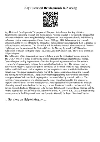 Key Historical Developments In Nursing
Key Historical Developments The purpose of this paper is to discuss four key historical
developments in nursing research and its utilization. Nursing research is the scientific process that
validates and refines the existing knowledge and generates knowledge that directly and indirectly
influences clinical nursing practice (Burns Grove, 2007, pg. 548). Whereas nursing research
utilization, is the process of taking the products of nursing research and applying them to practice in
order to improve patient care. This discussion will include the research advancements of Florence
Nightingale and the creation of the National Center for Nursing Research (NCNR) and the
publication of Image, the Sigma Theta Tau Journal, and the Conduct and... Show more content on
Helpwriting.net ...
The publication of this document put into words how to use the products of nursing research.
The CURN project is aimed at increasing the use of research through organizational change.
Current hospital quality improvement efforts involve practicing nurses such as this writer in
review of work processes to enhance their individualized patient care. The national push to
achieve cost effective, high quality patient care based on evidence, led to the need of blending
evidence with individual clinical expertise and patient preferences to provide individualized
patient care. This paper has reviewed only four of the many contributions to nursing research
and nursing research utilization. These achievements represent the many avenues that lead to
nurse provision of individualized, expert patient care established by research evidence. The
purpose of nursing research is to address specific issues or problems and to find answers to
improve the delivery of care that nurses provide. Nursing research utilization takes the products
of nursing research to the bedside. In this way, current direct care providers can base their daily
care on research findings. This appears to be the very definition of evidence based practice and the
road to high quality, cost effective care. References Burns, N., Grove, S. K. (2007). Understanding
nursing research: Building an evidence based practice (4th ed.). St. Louis: Saunders Elsevier.
... Get more on HelpWriting.net ...
 