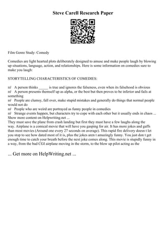 Steve Carell Research Paper
Film Genre Study: Comedy
Comedies are light hearted plots deliberately designed to amuse and make people laugh by blowing
up situations, language, action, and relationships. Here is some information on comedies sure to
make you laugh:
STORYTELLING CHARACTERISTICS OF COMEDIES:
пѓ A person thinks _____ is true and ignores the falseness, even when its falsehood is obvious
пѓ A person presents themself up as alpha, or the best but then proves to be inferior and fails at
something
пѓ People are clumsy, fall over, make stupid mistakes and generally do things that normal people
would not do
пѓ People who are weird are portrayed as funny people in comedies
пѓ Strange events happen, but characters try to cope with each other but it usually ends in chaos ...
Show more content on Helpwriting.net ...
They must save the plane from crash landing but first they must have a few laughs along the
way. Airplane is a comical movie that will have you gasping for air. It has more jokes and gaffs
than most movies (Around one every 27 seconds on average). This rapid fire delivery doesn t let
you stop to see how dated most of it is, plus the jokes aren t amazingly funny. You just don t get
enough time to catch your breath before the next joke comes along. This movie is stupidly funny in
a way, from the bad CGI airplane moving in the storm, to the blow up pilot acting as the
... Get more on HelpWriting.net ...
 