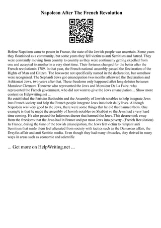 Napoleon After The French Revolution
Before Napoleon came to power in France, the state of the Jewish people was uncertain. Some years
they flourished as a community, but some years they fell victim to anti Semitism and hatred. They
were constantly moving from country to country as they were continually getting expelled from
one and accepted to another in a very short time. Their fortunes changed for the better after the
French revolutionin 1789. In that year, the French national assembly passed the Declaration of the
Rights of Man and Citizen. The Jewswere not specifically named in the declaration, but somehow
were recognized. The Sephardi Jews got emancipation two months afterward the Declaration and
Ashkenazi Jews, two years after that. These freedoms only happened after long debates between
Monsieur Clermont Tonnerre who represented the Jews and Monsieur De La Faire, who
represented the French government, who did not want to give the Jews emancipation.... Show more
content on Helpwriting.net ...
He established the Parisian Sanhedrin and the Assembly of Jewish notables to help integrate Jews
into French society and help the French people integrate Jews into their daily lives. Although
Napoleon was very good to the Jews, there were some things that he did that harmed them. One
example is that he made the assembly of Jewish notables on Shabbat so the Jews had a very hard
time coming. He also passed the Infamous decree that harmed the Jews. This decree took away
from the freedoms that the Jews had in France and put most Jews into poverty. (French Revolution)
In France, during the time of the Jewish emancipation, the Jews fell victim to rampant anti
Semitism that made them feel alienated from society with tactics such as the Damascus affair, the
Dreyfus affair and anti Semitic media. Even though they had many obstacles, they thrived in many
ways in areas such as economic and scientific
... Get more on HelpWriting.net ...
 
