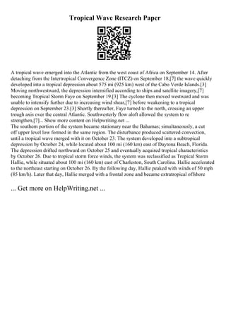 Tropical Wave Research Paper
A tropical wave emerged into the Atlantic from the west coast of Africa on September 14. After
detaching from the Intertropical Convergence Zone (ITCZ) on September 18,[7] the wave quickly
developed into a tropical depression about 575 mi (925 km) west of the Cabo Verde Islands.[3]
Moving northwestward, the depression intensified according to ships and satellite imagery,[7]
becoming Tropical Storm Faye on September 19.[3] The cyclone then moved westward and was
unable to intensify further due to increasing wind shear,[7] before weakening to a tropical
depression on September 23.[3] Shortly thereafter, Faye turned to the north, crossing an upper
trough axis over the central Atlantic. Southwesterly flow aloft allowed the system to re
strengthen,[7]... Show more content on Helpwriting.net ...
The southern portion of the system became stationary near the Bahamas; simultaneously, a cut
off upper level low formed in the same region. The disturbance produced scattered convection,
until a tropical wave merged with it on October 23. The system developed into a subtropical
depression by October 24, while located about 100 mi (160 km) east of Daytona Beach, Florida.
The depression drifted northward on October 25 and eventually acquired tropical characteristics
by October 26. Due to tropical storm force winds, the system was reclassified as Tropical Storm
Hallie, while situated about 100 mi (160 km) east of Charleston, South Carolina. Hallie accelerated
to the northeast starting on October 26. By the following day, Hallie peaked with winds of 50 mph
(85 km/h). Later that day, Hallie merged with a frontal zone and became extratropical offshore
... Get more on HelpWriting.net ...
 