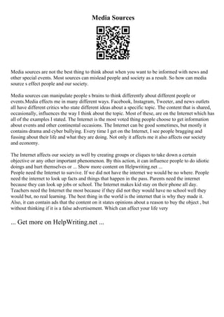 Media Sources
Media sources are not the best thing to think about when you want to be informed with news and
other special events. Most sources can mislead people and society as a result. So how can media
source s effect people and our society.
Media sources can manipulate people s brains to think differently about different people or
events.Media effects me in many different ways. Facebook, Instagram, Tweeter, and news outlets
all have different critics who state different ideas about a specific topic. The content that is shared,
occasionally, influences the way I think about the topic. Most of these, are on the Internet which has
all of the examples I stated. The Internet is the most voted thing people choose to get information
about events and other continental occasions. The Internet can be good sometimes, but mostly it
contains drama and cyber bullying. Every time I get on the Internet, I see people bragging and
fussing about their life and what they are doing. Not only it affects me it also affects our society
and economy.
The Internet affects our society as well by creating groups or cliques to take down a certain
objective or any other important phenomenon. By this action, it can influence people to do idiotic
doings and hurt themselves or ... Show more content on Helpwriting.net ...
People need the Internet to survive. If we did not have the internet we would be no where. People
need the internet to look up facts and things that happen in the pass. Parents need the internet
because they can look up jobs or school. The Internet makes kid stay on their phone all day.
Teachers need the Internet the most because if they did not they would have no school well they
would but, no real learning. The best thing in the world is the internet that is why they made it.
Also, it can contain ads that the content on it states opinions about a reason to buy the object , but
without thinking if it is a false advertisement. Which can affect your life very
... Get more on HelpWriting.net ...
 