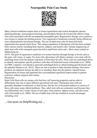 Neuropathic Pain Case Study
Many clinical conditions require bone or tissue regeneration and current therapeutic options
(pharmacotherapy, neurosurgical lesioning, and anesthetic blocks) do not provide effective long
term relief associated with the accompanied neuropathic pain. Regenerative therapy uses a patient s
own tissues to initiate the healing process. Two regenerative treatments currently being offered are
stem celland platelet rich plasma therapy. The use of adult stem cells for bone and tissue
regeneration has gained much focus. This unique population of pluripotent cells has been isolated
from various sources including bone marrow, adipose, and muscle cells. Genetic engineering of
adult stem cells with osteogenic genes has led to rapid bone union and... Show more content on
Helpwriting.net ...
2015). The goal of regenerative medicine is to restore function through therapy at levels such as
the gene, cell, tissue, or organ. For stem cells, physicians will obtain a patient s own stem cells by
aspirating tissue from the patient s hip bone or from their fat cells. These cells are centrifuged down
to identify and separate specific primitive cells that will help heal tissues (Alessandri et al., 2004).
For PRP, a patient s own blood is used and centrifuged down to obtain healing growth factors and
the platelets (Pantou et al., 2012). These are rich in protein to help stimulate healing. Once these
products are obtained, doctors are able to re introduce them into the patient s injured tissues.
Regeneration of tissues and ligaments have accomplished significant improvement in patient
outcomes without surgical intervention.
Discussion
Stem Cells Stem cells are unique cells that have self renewing properties and are able to
differentiate into one or many different specialized cell types. Pluripotent stem cells are
generally abundant in embryonic or fetal tissues, but the use of discarded embryos as sources of
these cells raises many ethical problems. Thus, adult stem cells are commonly used because they
can differentiate into a wider variety of cell types: bone marrow, adipose tissue, and skin tissue
cells (Alessandri et al., 2004). The use of adult stem cells has resulted in several advantages
including a low
... Get more on HelpWriting.net ...
 