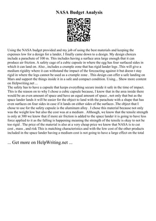 NASA Budget Analysis
Using the NASA budget provided and my job of using the best materials and keeping the
expenses low for a design for a lander, I finally came down to a design. My design choices
include a parachute of 100 m. This includes having a surface area large enough that it can
produce air friction. A safety cage of a cubic capsule in where the egg has four surfaced sides in
which it can land on. Also , includes a crumple zone that has rigid lander legs .This will give a
medium rigidity where it can withstand the impact of the forceacting against it but doesn t stay
rigid in where the legs cannot be used as a crumple zone . This design can offer a safe landing on
Mars and support the things inside it in a safe and compact condition. Using... Show more content
on Helpwriting.net ...
The safety has to have a capsule that keeps everything secure inside it safe in the time of impact.
This is the reason on to why I chose a cubic capsule because, I know that in the area inside there
would be an even amount of space and have an equal amount of space , not only that but as the
space lander lands it will be easier for the object to land with the parachute with a shape that has
even surfaces on four sides in case if it lands on either sides of the surfaces .The object that I
chose to use for the safety capsule is the aluminum alloy . I chose this material because not only
was the weight low but also the cost was at a medium . Although, we know that the tensile strength
is only at 300 we know that if more air friction is added to the space lander it is going to have less
force applied to it as the falling is happening meaning the strength of the tensile is okay to not be
too rigid . The price of the material is also at a very cheap price we know that NASA is to cut
cost , mass , and risk This is matching characteristics and with the low cost of the other products
included in the space lander having a medium cost is not going to have a large effect on the total
... Get more on HelpWriting.net ...
 