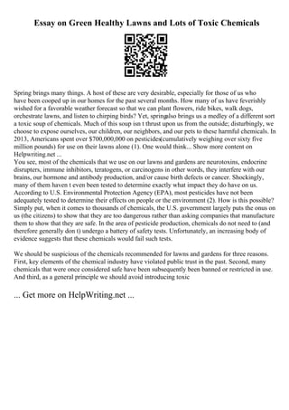 Essay on Green Healthy Lawns and Lots of Toxic Chemicals
Spring brings many things. A host of these are very desirable, especially for those of us who
have been cooped up in our homes for the past several months. How many of us have feverishly
wished for a favorable weather forecast so that we can plant flowers, ride bikes, walk dogs,
orchestrate lawns, and listen to chirping birds? Yet, springalso brings us a medley of a different sort
a toxic soup of chemicals. Much of this soup isn t thrust upon us from the outside; disturbingly, we
choose to expose ourselves, our children, our neighbors, and our pets to these harmful chemicals. In
2013, Americans spent over $700,000,000 on pesticides(cumulatively weighing over sixty five
million pounds) for use on their lawns alone (1). One would think... Show more content on
Helpwriting.net ...
You see, most of the chemicals that we use on our lawns and gardens are neurotoxins, endocrine
disrupters, immune inhibitors, teratogens, or carcinogens in other words, they interfere with our
brains, our hormone and antibody production, and/or cause birth defects or cancer. Shockingly,
many of them haven t even been tested to determine exactly what impact they do have on us.
According to U.S. Environmental Protection Agency (EPA), most pesticides have not been
adequately tested to determine their effects on people or the environment (2). How is this possible?
Simply put, when it comes to thousands of chemicals, the U.S. government largely puts the onus on
us (the citizens) to show that they are too dangerous rather than asking companies that manufacture
them to show that they are safe. In the area of pesticide production, chemicals do not need to (and
therefore generally don t) undergo a battery of safety tests. Unfortunately, an increasing body of
evidence suggests that these chemicals would fail such tests.
We should be suspicious of the chemicals recommended for lawns and gardens for three reasons.
First, key elements of the chemical industry have violated public trust in the past. Second, many
chemicals that were once considered safe have been subsequently been banned or restricted in use.
And third, as a general principle we should avoid introducing toxic
... Get more on HelpWriting.net ...
 