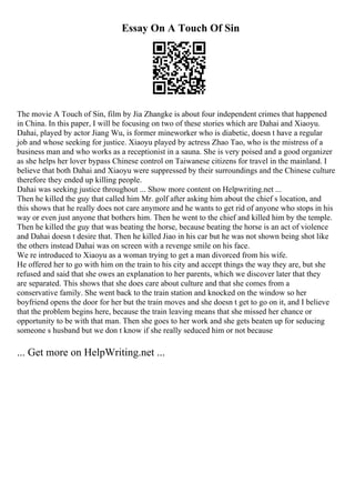 Essay On A Touch Of Sin
The movie A Touch of Sin, film by Jia Zhangke is about four independent crimes that happened
in China. In this paper, I will be focusing on two of these stories which are Dahai and Xiaoyu.
Dahai, played by actor Jiang Wu, is former mineworker who is diabetic, doesn t have a regular
job and whose seeking for justice. Xiaoyu played by actress Zhao Tao, who is the mistress of a
business man and who works as a receptionist in a sauna. She is very poised and a good organizer
as she helps her lover bypass Chinese control on Taiwanese citizens for travel in the mainland. I
believe that both Dahai and Xiaoyu were suppressed by their surroundings and the Chinese culture
therefore they ended up killing people.
Dahai was seeking justice throughout ... Show more content on Helpwriting.net ...
Then he killed the guy that called him Mr. golf after asking him about the chief s location, and
this shows that he really does not care anymore and he wants to get rid of anyone who stops in his
way or even just anyone that bothers him. Then he went to the chief and killed him by the temple.
Then he killed the guy that was beating the horse, because beating the horse is an act of violence
and Dahai doesn t desire that. Then he killed Jiao in his car but he was not shown being shot like
the others instead Dahai was on screen with a revenge smile on his face.
We re introduced to Xiaoyu as a woman trying to get a man divorced from his wife.
He offered her to go with him on the train to his city and accept things the way they are, but she
refused and said that she owes an explanation to her parents, which we discover later that they
are separated. This shows that she does care about culture and that she comes from a
conservative family. She went back to the train station and knocked on the window so her
boyfriend opens the door for her but the train moves and she doesn t get to go on it, and I believe
that the problem begins here, because the train leaving means that she missed her chance or
opportunity to be with that man. Then she goes to her work and she gets beaten up for seducing
someone s husband but we don t know if she really seduced him or not because
... Get more on HelpWriting.net ...
 
