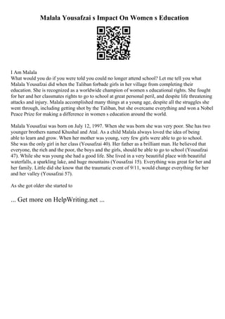 Malala Yousafzai s Impact On Women s Education
I Am Malala
What would you do if you were told you could no longer attend school? Let me tell you what
Malala Yousafzai did when the Taliban forbade girls in her village from completing their
education. She is recognized as a worldwide champion of women s educational rights. She fought
for her and her classmates rights to go to school at great personal peril, and despite life threatening
attacks and injury. Malala accomplished many things at a young age, despite all the struggles she
went through, including getting shot by the Taliban, but she overcame everything and won a Nobel
Peace Prize for making a difference in women s education around the world.
Malala Yousafzai was born on July 12, 1997. When she was born she was very poor. She has two
younger brothers named Khushal and Atal. As a child Malala always loved the idea of being
able to learn and grow. When her mother was young, very few girls were able to go to school.
She was the only girl in her class (Yousafzai 40). Her father as a brilliant man. He believed that
everyone, the rich and the poor, the boys and the girls, should be able to go to school (Yousafzai
47). While she was young she had a good life. She lived in a very beautiful place with beautiful
waterfalls, a sparkling lake, and huge mountains (Yousafzai 15). Everything was great for her and
her family. Little did she know that the traumatic event of 9/11, would change everything for her
and her valley (Yousafzai 57).
As she got older she started to
... Get more on HelpWriting.net ...
 