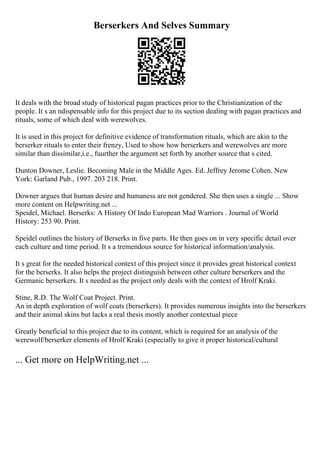 Berserkers And Selves Summary
It deals with the broad study of historical pagan practices prior to the Christianization of the
people. It s an ndispensable info for this project due to its section dealing with pagan practices and
rituals, some of which deal with werewolves.
It is used in this project for definitive evidence of transformation rituals, which are akin to the
berserker rituals to enter their frenzy, Used to show how berserkers and werewolves are more
similar than dissimilar,i.e., fuurther the argument set forth by another source that s cited.
Dunton Downer, Leslie. Becoming Male in the Middle Ages. Ed. Jeffrey Jerome Cohen. New
York: Garland Pub., 1997. 203 218. Print.
Downer argues that human desire and humaness are not gendered. She then uses a single ... Show
more content on Helpwriting.net ...
Speidel, Michael. Berserks: A History Of Indo European Mad Warriors . Journal of World
History: 253 90. Print.
Speidel outlines the history of Berserks in five parts. He then goes on in very specific detail over
each culture and time period. It s a tremendous source for historical information/analysis.
It s great for the needed historical context of this project since it provides great historical context
for the berserks. It also helps the project distinguish between other culture berserkers and the
Germanic berserkers. It s needed as the project only deals with the context of Hrolf Kraki.
Stine, R.D. The Wolf Coat Project. Print.
An in depth exploration of wolf coats (berserkers). It provides numerous insights into the berserkers
and their animal skins but lacks a real thesis mostly another contextual piece
Greatly beneficial to this project due to its content, which is required for an analysis of the
werewolf/berserker elements of Hrolf Kraki (especially to give it proper historical/cultural
... Get more on HelpWriting.net ...
 