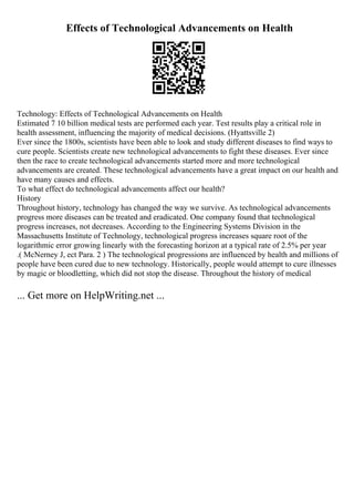 Effects of Technological Advancements on Health
Technology: Effects of Technological Advancements on Health
Estimated 7 10 billion medical tests are performed each year. Test results play a critical role in
health assessment, influencing the majority of medical decisions. (Hyattsville 2)
Ever since the 1800s, scientists have been able to look and study different diseases to find ways to
cure people. Scientists create new technological advancements to fight these diseases. Ever since
then the race to create technological advancements started more and more technological
advancements are created. These technological advancements have a great impact on our health and
have many causes and effects.
To what effect do technological advancements affect our health?
History
Throughout history, technology has changed the way we survive. As technological advancements
progress more diseases can be treated and eradicated. One company found that technological
progress increases, not decreases. According to the Engineering Systems Division in the
Massachusetts Institute of Technology, technological progress increases square root of the
logarithmic error growing linearly with the forecasting horizon at a typical rate of 2.5% per year
.( McNerney J, ect Para. 2 ) The technological progressions are influenced by health and millions of
people have been cured due to new technology. Historically, people would attempt to cure illnesses
by magic or bloodletting, which did not stop the disease. Throughout the history of medical
... Get more on HelpWriting.net ...
 