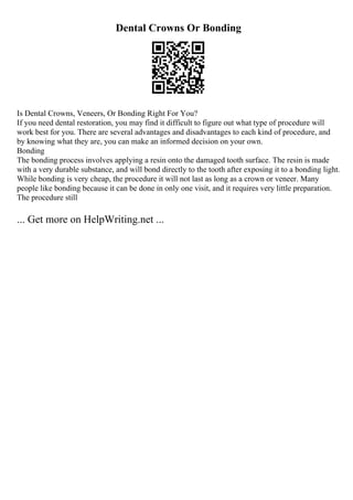 Dental Crowns Or Bonding
Is Dental Crowns, Veneers, Or Bonding Right For You?
If you need dental restoration, you may find it difficult to figure out what type of procedure will
work best for you. There are several advantages and disadvantages to each kind of procedure, and
by knowing what they are, you can make an informed decision on your own.
Bonding
The bonding process involves applying a resin onto the damaged tooth surface. The resin is made
with a very durable substance, and will bond directly to the tooth after exposing it to a bonding light.
While bonding is very cheap, the procedure it will not last as long as a crown or veneer. Many
people like bonding because it can be done in only one visit, and it requires very little preparation.
The procedure still
... Get more on HelpWriting.net ...
 
