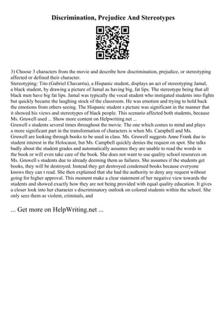 Discrimination, Prejudice And Stereotypes
3) Choose 3 characters from the movie and describe how discrimination, prejudice, or stereotyping
affected or defined their character.
Stereotyping: Tito (Gabriel Chavarria), a Hispanic student, displays an act of stereotyping Jamal,
a black student, by drawing a picture of Jamal as having big, fat lips. The stereotype being that all
black men have big fat lips. Jamal was typically the vocal student who instigated students into fights
but quickly became the laughing stock of the classroom. He was emotion and trying to hold back
the emotions from others seeing. The Hispanic student s picture was significant in the manner that
it showed his views and stereotypes of black people. This scenario affected both students, because
Ms. Gruwell used ... Show more content on Helpwriting.net ...
Gruwell s students several times throughout the movie. The one which comes to mind and plays
a more significant part in the transformation of characters is when Ms. Campbell and Ms.
Gruwell are looking through books to be used in class. Ms. Gruwell suggests Anne Frank due to
student interest in the Holocaust, but Ms. Campbell quickly denies the request on spot. She talks
badly about the student grades and automatically assumes they are unable to read the words in
the book or will even take care of the book. She does not want to use quality school resources on
Ms. Gruwell s students due to already deeming them as failures. She assumes if the students get
books, they will be destroyed. Instead they get destroyed condensed books because everyone
knows they can t read. She then explained that she had the authority to deny any request without
going for higher approval. This moment make a clear statement of her negative view towards the
students and showed exactly how they are not being provided with equal quality education. It gives
a closer look into her character s discriminatory outlook on colored students within the school. She
only sees them as violent, criminals, and
... Get more on HelpWriting.net ...
 