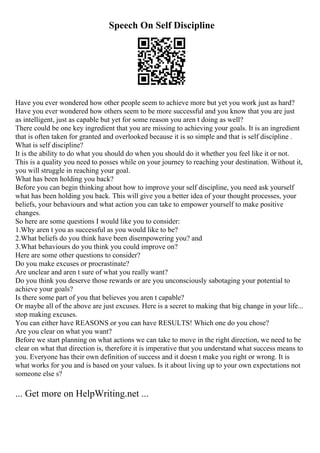 Speech On Self Discipline
Have you ever wondered how other people seem to achieve more but yet you work just as hard?
Have you ever wondered how others seem to be more successful and you know that you are just
as intelligent, just as capable but yet for some reason you aren t doing as well?
There could be one key ingredient that you are missing to achieving your goals. It is an ingredient
that is often taken for granted and overlooked because it is so simple and that is self discipline .
What is self discipline?
It is the ability to do what you should do when you should do it whether you feel like it or not.
This is a quality you need to posses while on your journey to reaching your destination. Without it,
you will struggle in reaching your goal.
What has been holding you back?
Before you can begin thinking about how to improve your self discipline, you need ask yourself
what has been holding you back. This will give you a better idea of your thought processes, your
beliefs, your behaviours and what action you can take to empower yourself to make positive
changes.
So here are some questions I would like you to consider:
1.Why aren t you as successful as you would like to be?
2.What beliefs do you think have been disempowering you? and
3.What behaviours do you think you could improve on?
Here are some other questions to consider?
Do you make excuses or procrastinate?
Are unclear and aren t sure of what you really want?
Do you think you deserve those rewards or are you unconsciously sabotaging your potential to
achieve your goals?
Is there some part of you that believes you aren t capable?
Or maybe all of the above are just excuses. Here is a secret to making that big change in your life...
stop making excuses.
You can either have REASONS or you can have RESULTS! Which one do you chose?
Are you clear on what you want?
Before we start planning on what actions we can take to move in the right direction, we need to be
clear on what that direction is, therefore it is imperative that you understand what success means to
you. Everyone has their own definition of success and it doesn t make you right or wrong. It is
what works for you and is based on your values. Is it about living up to your own expectations not
someone else s?
... Get more on HelpWriting.net ...
 