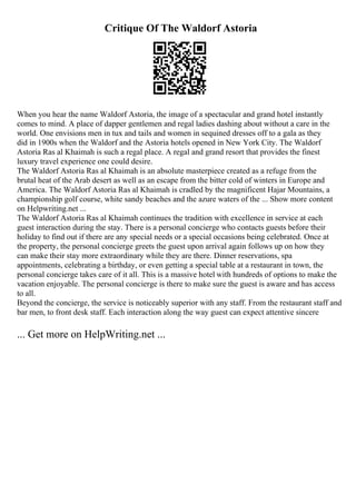 Critique Of The Waldorf Astoria
When you hear the name Waldorf Astoria, the image of a spectacular and grand hotel instantly
comes to mind. A place of dapper gentlemen and regal ladies dashing about without a care in the
world. One envisions men in tux and tails and women in sequined dresses off to a gala as they
did in 1900s when the Waldorf and the Astoria hotels opened in New York City. The Waldorf
Astoria Ras al Khaimah is such a regal place. A regal and grand resort that provides the finest
luxury travel experience one could desire.
The Waldorf Astoria Ras al Khaimah is an absolute masterpiece created as a refuge from the
brutal heat of the Arab desert as well as an escape from the bitter cold of winters in Europe and
America. The Waldorf Astoria Ras al Khaimah is cradled by the magnificent Hajar Mountains, a
championship golf course, white sandy beaches and the azure waters of the ... Show more content
on Helpwriting.net ...
The Waldorf Astoria Ras al Khaimah continues the tradition with excellence in service at each
guest interaction during the stay. There is a personal concierge who contacts guests before their
holiday to find out if there are any special needs or a special occasions being celebrated. Once at
the property, the personal concierge greets the guest upon arrival again follows up on how they
can make their stay more extraordinary while they are there. Dinner reservations, spa
appointments, celebrating a birthday, or even getting a special table at a restaurant in town, the
personal concierge takes care of it all. This is a massive hotel with hundreds of options to make the
vacation enjoyable. The personal concierge is there to make sure the guest is aware and has access
to all.
Beyond the concierge, the service is noticeably superior with any staff. From the restaurant staff and
bar men, to front desk staff. Each interaction along the way guest can expect attentive sincere
... Get more on HelpWriting.net ...
 