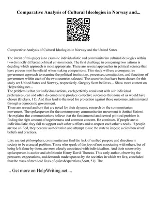 Comparative Analysis of Cultural Ideologies in Norway and...
Comparative Analysis of Cultural Ideologies in Norway and the United States
The intent of this paper is to examine individualistic and communitarian cultural ideologies within
two distinctly different political environments. The first challenge in comparing two nations is
deciding which approach is most appropriate. There are several approaches in political science that
have proven most beneficial when making comparisons. This study will use a comparative
government approach to examine the political institutions, processes, constitutions, and functions of
government within each of the two countries selected. The countries that have been chosen for this
study are United States and Norway, respectively. Gregory Scott believes ... Show more content on
Helpwriting.net ...
The problem is that our individual actions, each perfectly consistent with our individual
preferences, can and often do combine to produce collective outcomes that none of us would have
chosen (Bickers, 11). And thus lead to the need for protection against those outcomes, administered
through a democratic government.
There are several authors that are noted for their dynamic research on the communitarian
movement. The spokesperson for the contemporary communitarian movement is Amitai Etzioni.
He explains that communitarians believe that the fundamental and central political problem is
finding the right amount of togetherness and common concern. He continues, if people are to
individualistic, they fail to support each other s efforts and to respect each other s needs. If people
are too unified, they become authoritarian and attempt to use the state to impose a common set of
beliefs and practices.
Like ancient philosophers, communitarians find the lack of unified purpose and direction in
society to be a crucial problem. Those who speak of the joys of not associating with others, but of
being left alone by them, are most closely associated with individualism. And their noteworthy
spokesperson is author and abolitionist Henry David Thoreau. This early author, observing the
pressures, expectations, and demands made upon us by the societies in which we live, concluded
that the mass of men lead lives of quiet desperation (Scott, 51). The
... Get more on HelpWriting.net ...
 