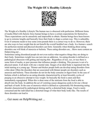 The Weight Of A Healthy Lifestyle
The Weight of a Healthy Lifestyle The human race is obsessed with perfection. Different forms
of media filled with rhetoric force human beings to have a certain expectations for themselves.
These expectations can be unrealistic and impossible to obtain. Human beings have been known
to go to extreme lengths and basically force their body to shape a certain way. This is unhealthy.
Even if someone needs to lose some extra pounds there is a correct way to do so. However, there
are also ways to lose weight that do not benefit the overall healthof one s body. In a human s search
for perfection mental and physical disorders can form. Generally when thinking about eating
disorders one will think of anorexia or bulimia. These eating disorders are... Show more content on
Helpwriting.net ...
Sometimes eating disordered people do not even realize what negative things they are doing to
their body. Sometimes weight loss can turn into an addiction. An eating disorder is defined as a
pathological obsession with getting and staying thin . Regardless of size, sex, or race there is
some form of media, or peer pressure that influence people s thinking. This pressure is not of a
physical nature. It all deals with one s mental state. Images of an ideal body is ingrained into the
mind starting at a young age. Thinner and thicker people both can develop eating disorders from
a thin ideal. Often the disorders that are associated with thinner people are disorders such as
anorexia and bulimia. These disorders do not let the body consume or digest food. In the case of
bulimia which is defined as an eating disorder characterized by at least biweekly cycles of
purging in an obsessive attempt to lose weight. So basically the food is eaten and then
immediately regurgitated. When this is done none of the nutrients from the food is able to
absorb into the body. In addition the act of vomiting causes dangerous acids to hit one s throat
and back of teeth. In the case of anorexia which is defined as a potentially life threatening eating
disorder characterized by pathological dieting and by a distorted body image. Food is rarely
consumed and the individual has a distorted image of what their body looks like. The results of
these disorders can lead to
... Get more on HelpWriting.net ...
 