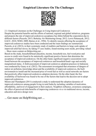 Empirical Literature On The Challenges
2.3. Empirical Literature on the Challenges in Using Improved Cookstoves
Despite the potential benefits and the efforts of national, regional and global initiatives, programs
and projects the rate of improved cookstoves acceptance has fallen behind the expectation due to
different factors (Puzzolo, 2013; Berkeley Air Monitoring Group, 2012; Lewis Pattanayak, 2012;
GACC, 2010; WHO, 2009; Barnes et al., 1994). To identify reasons affecting the acceptance of
improved cookstoves studies have been conducted and the main findings are summarized.
Puzzolo, et al. (2013), in their systematic study of enablers and barriers to large scale uptake of
improved solid fuel stoves, by taking 57 case studies, found meeting users needs, providing valued
... Show more content on Helpwriting.net ...
Based on the study, household head education, income, household size, fuel wood price and
access to credit were found to be statistically significant positive factors that determine the
acceptance of improved cookstoves. On the other hand, significant negative associations were
found between the acceptance of improved cookstoves and household head s age and socially
marginalized status. A field assessment of improved cookstoves adoption practices in Indonesia
was conducted by Geary et al. (2012). The assessment investigated that awareness of dangers of
indoor air pollution, knowledge about and the availability of improved cookstoves, the built
environment to install and the increased price of wood fuel as well as social networks are factors
that positively affect improved cookstoves adoption decision. On the other hand, the free
availability of fuelwood was found to be one of the factors that lead to the decision not to adopt
improved cookstoves.
Menon and Thandapani (2011) conducted a study to understand the adoption dynamics of
improved cookstoves among people living in rural India by including variables of motivation,
affordability, and level of engagement in their analysis. Neighbors influence, awareness campaigns,
the effect of perceived risks/benefits of improving cookstoves vis a vis traditional stoves, income,
education and stove design were
... Get more on HelpWriting.net ...
 