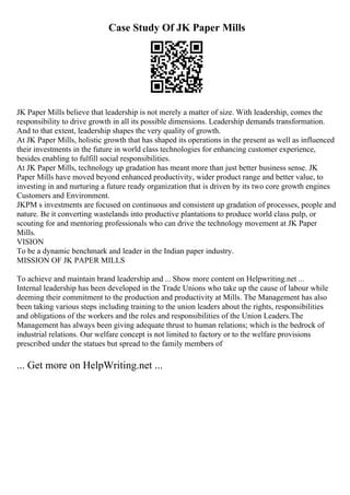 Case Study Of JK Paper Mills
JK Paper Mills believe that leadership is not merely a matter of size. With leadership, comes the
responsibility to drive growth in all its possible dimensions. Leadership demands transformation.
And to that extent, leadership shapes the very quality of growth.
At JK Paper Mills, holistic growth that has shaped its operations in the present as well as influenced
their investments in the future in world class technologies for enhancing customer experience,
besides enabling to fulfill social responsibilities.
At JK Paper Mills, technology up gradation has meant more than just better business sense. JK
Paper Mills have moved beyond enhanced productivity, wider product range and better value, to
investing in and nurturing a future ready organization that is driven by its two core growth engines
Customers and Environment.
JKPM s investments are focused on continuous and consistent up gradation of processes, people and
nature. Be it converting wastelands into productive plantations to produce world class pulp, or
scouting for and mentoring professionals who can drive the technology movement at JK Paper
Mills.
VISION
To be a dynamic benchmark and leader in the Indian paper industry.
MISSION OF JK PAPER MILLS
To achieve and maintain brand leadership and ... Show more content on Helpwriting.net ...
Internal leadership has been developed in the Trade Unions who take up the cause of labour while
deeming their commitment to the production and productivity at Mills. The Management has also
been taking various steps including training to the union leaders about the rights, responsibilities
and obligations of the workers and the roles and responsibilities of the Union Leaders.The
Management has always been giving adequate thrust to human relations; which is the bedrock of
industrial relations. Our welfare concept is not limited to factory or to the welfare provisions
prescribed under the statues but spread to the family members of
... Get more on HelpWriting.net ...
 