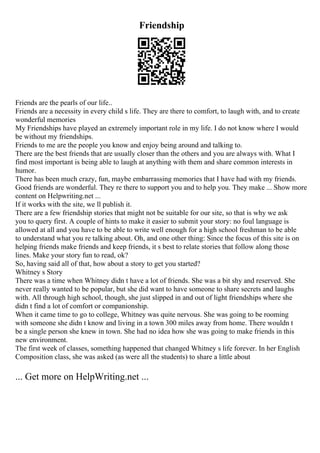 Friendship
Friends are the pearls of our life..
Friends are a necessity in every child s life. They are there to comfort, to laugh with, and to create
wonderful memories
My Friendships have played an extremely important role in my life. I do not know where I would
be without my friendships.
Friends to me are the people you know and enjoy being around and talking to.
There are the best friends that are usually closer than the others and you are always with. What I
find most important is being able to laugh at anything with them and share common interests in
humor.
There has been much crazy, fun, maybe embarrassing memories that I have had with my friends.
Good friends are wonderful. They re there to support you and to help you. They make ... Show more
content on Helpwriting.net ...
If it works with the site, we ll publish it.
There are a few friendship stories that might not be suitable for our site, so that is why we ask
you to query first. A couple of hints to make it easier to submit your story: no foul language is
allowed at all and you have to be able to write well enough for a high school freshman to be able
to understand what you re talking about. Oh, and one other thing: Since the focus of this site is on
helping friends make friends and keep friends, it s best to relate stories that follow along those
lines. Make your story fun to read, ok?
So, having said all of that, how about a story to get you started?
Whitney s Story
There was a time when Whitney didn t have a lot of friends. She was a bit shy and reserved. She
never really wanted to be popular, but she did want to have someone to share secrets and laughs
with. All through high school, though, she just slipped in and out of light friendships where she
didn t find a lot of comfort or companionship.
When it came time to go to college, Whitney was quite nervous. She was going to be rooming
with someone she didn t know and living in a town 300 miles away from home. There wouldn t
be a single person she knew in town. She had no idea how she was going to make friends in this
new environment.
The first week of classes, something happened that changed Whitney s life forever. In her English
Composition class, she was asked (as were all the students) to share a little about
... Get more on HelpWriting.net ...
 