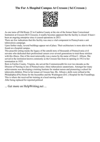 The For A Hospital Campus At Cresson ( Sci Cresson )
As one turns off Old Route 22 in Cambria County at the site of the former State Correctional
Institution at Cresson (SCI Cresson), it readily becomes apparent that the facility is closed. It hasn t
been an ongoing enterprise since it ceased operations in 2013.
There are few indications that this facility was once a vital component in Pennsylvania s anti
tuberculosis campaign.
Upon further study, several buildings appear out of place. Their architecture is more akin to that
found on a hospital campus.
This peaceful setting masks the legacy of the untold story of thousands of Pennsylvania civil
servants who dedicated their professional careers over several generations to treat those stricken
with this illness. One of the most noteworthy was a nurse by the name of Eliza C. Allison. She
served in the institution known commonly as the Cresson San from its opening in 1912 to her
termination in 1935.
Born in Fairfax County, Virginia, she served the Commonwealth for over two decades as the
Director of Nursing in one of Pennsylvania s three tuberculosis sanatoriums. Amongst her many
achievements was developing a training Institute for student nurses and pioneering a school for
tuberculin children. Prior to her tenure at Cresson San, Ms. Allison s skills were refined at the
Philadelphia (PA) Home for the Incurables and the Washington (D.C.) Hospital for the Foundlings.
This is where she received her training at a local nursing school.
After being replaced for reported political
... Get more on HelpWriting.net ...
 