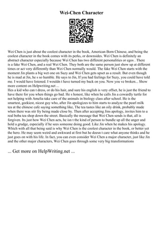 Wei-Chen Character
Wei Chen is just about the coolest character in the book, American Born Chinese, and being the
coolest character in the book comes with its perks, or downsides. Wei Chen is definitely an
abstract character especially because Wei Chen has two different personalities or egos . There
is a fake Wei Chen, and a real Wei Chen. They both are the same person just show up at different
times or act very differently than Wei Chen normally would. The fake Wei Chen starts with the
moment Jin plants a big wet one on Suzy and Wei Chen gets upset as a result. But even though
he is mad at Jin, he s so humble. He says to Jin, If you had feelings for Suzy, you could have told
me. I would have listened. I wouldn t have turned my back on you. Now you ve broken... Show
more content on Helpwriting.net ...
Hes a kid who can t dress, or do his hair, and sure his english is very offset, he is just the friend to
have there for you when things go bad. He s honest, like when he calls Jin a cowardly turtle for
not helping with Amelia take care of the animals in biology class after school. He is the
smartest, geekiest, nicest guy who, after Jin apologizes to him starts to analyze the pearl milk
tea at the chinese cafe saying something like, The tea tastes like an oily drink, probably made
when there was stir fry being made close by. Then after accepting Jins apology, invites him to a
real boba tea shop down the street. Basically the message that Wei Chen sends is that, all is
forgiven. Its just how Wei Chen acts, he isn t the kind of person to bundle up all the anger and
hold a grudge, especially if he sees someone doing good. Like Jin when he makes his apology.
Which with all that being said is why Wei Chen is the coolest character in the book, or better yet
the hero. He may seem weird and awkward at first but he doesn t care what anyone thinks and he
just goes on with his life. In fact, you can even consider Wei Chen a major character, just like Jin
and the other major characters, Wei Chen goes through some very big transformations
... Get more on HelpWriting.net ...
 