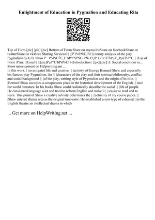 Enlightment of Education in Pygmalion and Educating Rita
Top of Form [pic] [pic] [pic] Bottom of Form Share on mymailruShare on facebookShare on
twitterShare on vkMore Sharing Services0 | | |Р’РѕР№С‚Рё |Literary analysis of the play
Pygmalion by G.B. Shaw Р РЅРѕСЃС‚СЂР°РЅРЅС‹Р№ СЏР·С‹Рє СЂРµС„РµСЂР°С‚ | |Top of
Form |Plan: | |Email | | |[pic]РџР°СЂРѕР»СЊ |Introduction | |[pic][pic] |1. Social conditions in...
Show more content on Helpwriting.net ...
In this work, I investigated life and creative | | |activity of George Bernard Shaw and especially
his famous play Pygmalion: the | | |characters of the play and their spiritual philosophy, conflict
and social background | | |of the play, writing style of Pygmalion and the origin of its title. | |
|Bernard Shaw occupies a conspicuous place in the historical development of the English | | |and
the world literature. In his books Shaw could realistically describe the social | | |life of people.
He considered language a lot and tried to reform English and make it | | |easier to read and to
learn. This point of Shaw s creative activity determines the | | |actuality of my course paper. | |
|Shaw entered drama area as the original innovator. He established a new type of a drama| | |at the
English theatre an intellectual drama in which
... Get more on HelpWriting.net ...
 