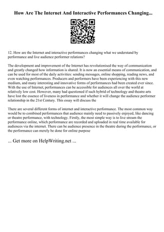 How Are The Internet And Interactive Performances Changing...
12. How are the Internet and interactive performances changing what we understand by
performance and live audience performer relations?
The development and improvement of the Internet has revolutionised the way of communication
and greatly changed how information is shared. It is now an essential means of communication, and
can be used for most of the daily activities: sending messages, online shopping, reading news, and
even watching performances. Producers and performers have been experiencing with this new
medium, and many interesting and innovative forms of performances had been created ever since.
With the use of Internet, performances can be accessible for audiences all over the world at
relatively low cost. However, many had questioned if such hybrid of technology and theatre arts
have lost the essence of liveness in performance and whether it will change the audience performer
relationship in the 21st Century. This essay will discuss the
There are several different forms of internet and interactive performance. The most common way
would be to combined performances that audience mainly need to passively enjoyed, like dancing
or theatre performance, with technology. Firstly, the most simple way is to live stream the
performance online, which performance are recorded and uploaded in real time available for
audiences via the internet. There can be audience presence in the theatre during the performance, or
the performance can merely be done for online purpose
... Get more on HelpWriting.net ...
 