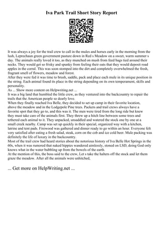 Iva Park Trail Short Story Report
It was always a joy for the trail crew to call in the mules and horses early in the morning from the
lush, Leprechaun green government pasture down in Red s Meadow on a sweet, warm summer s
day. The animals really loved it too, as they munched on mush from feed bags tied around their
necks. They would get so frisky and spunky from feeling their oats that they would deposit road
apples in the corral. This was soon stomped into the dirt and completely overwhelmed the fresh,
fragrant smell of flowers, meadow and forest.
After they were fed it was time to brush, saddle, pack and place each mule in its unique position in
the string. Each animal found its place in the string depending on its own temperament, skills and
personality.
As ... Show more content on Helpwriting.net ...
It was a big land that humbled the little crew, as they ventured into the backcountry to repair the
trails that the American people so dearly love.
When they finally reached Iva Belle, they decided to set up camp in their favorite location,
above the meadow and in the Lodgepole Pine trees. Packers and trail crews always have a
favorite spot that they go to, and this was it. The men were tired from the long ride but knew
they must take care of the animals first. They threw up a hitch line between some trees and
tethered each animal to it. They unpacked, unsaddled and watered the stock one by one at a
small creek nearby. Camp was set up quickly in their special, organized way with a kitchen,
latrine and tent pads. Firewood was gathered and dinner ready to go within an hour. Everyone felt
very satisfied after eating a fresh salad, steak, corn on the cob and ice cold beer. Mule packing was
definitely the life of luxury in the backcountry.
Most of the trail crew had heard stories about the notorious history of Iva Belle Hot Springs in the
60s, when it was rumored that naked hippies wandered aimlessly, stoned on LSD, doing God only
knows what in the water bubbling up from the bowels of the earth.
At the mention of this, the boss said to the crew, Let s take the halters off the stock and let them
graze the meadow. After all the animals were unhitched,
... Get more on HelpWriting.net ...
 