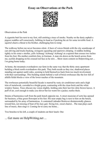 Essay on Observations at the Park
Observations at the Park
A cigarette butt lies next to my foot, still emitting a trace of smoke. Nearby on the dusty asphalt a
pigeon waddles self consciously, bobbing its head as if pecking the air for some invisible food. A
squirrel churrs a threat to his brother, challenging him to romp.
The walkway before me never becomes silent. A buzz of voices blends with the city soundscape of
cars driving and trucks backing, swingsets squealing and sparrows chirping. A toddler, holding
tightly to his sister s stroller, yells Achtung! Achtung! Achtung! at a squirrel that crosses two inches
from his foot. His mother comforts him, in German. A man sits down on the bench across from
me, eyelids dropping on his creased red face as he stirs ... Show more content on Helpwriting.net ...
I m going home today.
At home, the mountain overshadows our farm in the same way that the thirty story apartment
building a block north overshadows this park. They both recede as they rise, shadowed places
standing out against sunlit sides, seeming to hold themselves back from too much involvement
with their surroundings. This building stands behind a wall of brick rowhouses like the low hill of
alfalfa fields blocks a view of the lower reaches of the mountain.
The rowhouses potentially beautiful facade is marred by rusty air conditioner units and a high
trim of metalwork, corroded to a bright green, contrasting with the clean brick and the white
window frames. Trees obscure my vision slightly, holding onto their last few dirty brown leaves. A
puff of air, cool enough to make you shiver but too warm for a jacket, rustles them.
Strains of harmonica waft from the park bench opposite me. A street musician of sorts has opened
for business, a blue green flowerpot at his feet. His near empty bag is next to him on the bench,
surrounded by his array of harmonicas. A contented Labrador Retriever disinterestedly glances
toward him, not missing of beat of his lazy gait. Swing low, sweet chariot... The man plays each
line of music, then sings it. Coming for to carry me home...
Two benches to his left, a couple of students eat their lunch. One
... Get more on HelpWriting.net ...
 