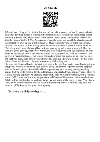 Jo March
Jo March said, I ll try and be what he loves to call me, a little woman, and not be rough and wild;
but do my duty here instead of wanting to be somewhere else. Josephine Jo March is the central
character in Louisa May Alcott s novel Little Women. Alcott wrote Little Women in 1868, just
after the finish of the Civil War. As Jo comes of age, she learns she can still be adventurous and
independent yet grow up into a little woman. At 15, Jo is a tomboy and loves the outdoors and
literature. She spends her time writing plays for she and her sisters to perform in their Pickwick
Club, along with Laurie, their neighbor. Jo fights growing up and resents being a girl. I hate to
think I ve got to grow up, and be Miss March, and wear long gowns, and look as prim as a China
aster! It s bad enough to be a girl, anyway, when I like boys games and work and manners! I can t
get over my disappointment in not being a boy; and it s worse than ever now, for I m dying to go
and fight with Papa, and I can only stay at home and knit, like a poky old woman! (26) She wants
independence and does not... Show more content on Helpwriting.net ...
She turns him down and breaks his heart, knowing it s the right thing to do. Laurie leaves, going to
Europe and Jo cares for her sister Beth, as she is dying. Beth makes Jo promise to take her place
and care for their parents. She tried in a blind, hopeless way to do her duty, secretly rebelling
against it all the while. (660) Jo felt the independence she once had was completely gone. At 25, Jo
is afraid of dying a spinster, An old maid, that s what I m to be. A literary spinster, with a pen for a
spouse. (672) Laurie marries Jo s youngest sister and Professor Bhaer comes to town on business.
Jo falls in love with him but the professor is worried she would not be happy. Jo says, Yes, I know
I can, for we love one another, and that make all the rest easy to bear. I have my duty, also, and
my work. (733) Showing has grown in to a young
... Get more on HelpWriting.net ...
 