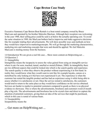 Cape Breton Case Study
Executive Summary Cape Breton Boat Rentals is a boat rental company owned by Bruce
MacLean and operated by his brother Malcolm Maclean. Although their reception was welcoming
in the year 1988, their selling price could be said is at below the actually operating cost. To avoid
the same situation in 1989, the MacLean bothers had to improvise and make aggressive decisions
like for example tripling their advertisements. We will show possible ways and methods on how
they would have improved in marketingconcepts. We will go through the marketing characteristics,
marketing mix and marketing concepts that were and should be applied. We feel Malcolm
MacLean is stealing money from the business.
1.0 Introduction We are given a real life case ... Show more content on Helpwriting.net ...
3.0 Question 2
3.1 Intangibility
Intangibility means the incapacity to assess the value gained from using an intangible service
where it can t be seen, touched, tasted, smelled or stored (Palmer, 2000). In intangibility there
are two different aspects that could be looked into which is the search quality and experience.
The search quality is when they observe the product without experiencing it at first hand. In
reality they would know what they would want to rent like for example kayaks, canoes or a
motorboat by only looking at it but have not experienced it yet. The experience is when the
customer has rented the tangible product and has had an experience using it while being able to
assess whether it is satisfactory or not. Once the service rented is satisfactory, the customers
would tend to return to the same place as they would have confidence on the service obtained.
Services are harder to market to potential customers compared to goods as there is no physical
evidence to showcase. This is where the advertisements, brochures and customers word of mouth
play a big role. The advertisements and brochures has to be crystal clear and direct to capture the
attention of potential customers, giving them an idea of the services that might be purchased,
which in this case is rental of various boats.
3.2 Inseparability
Inseparability means the
... Get more on HelpWriting.net ...
 