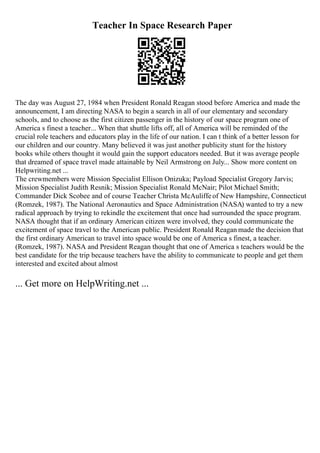 Teacher In Space Research Paper
The day was August 27, 1984 when President Ronald Reagan stood before America and made the
announcement, I am directing NASA to begin a search in all of our elementary and secondary
schools, and to choose as the first citizen passenger in the history of our space program one of
America s finest a teacher... When that shuttle lifts off, all of America will be reminded of the
crucial role teachers and educators play in the life of our nation. I can t think of a better lesson for
our children and our country. Many believed it was just another publicity stunt for the history
books while others thought it would gain the support educators needed. But it was average people
that dreamed of space travel made attainable by Neil Armstrong on July... Show more content on
Helpwriting.net ...
The crewmembers were Mission Specialist Ellison Onizuka; Payload Specialist Gregory Jarvis;
Mission Specialist Judith Resnik; Mission Specialist Ronald McNair; Pilot Michael Smith;
Commander Dick Scobee and of course Teacher Christa McAuliffeof New Hampshire, Connecticut
(Romzek, 1987). The National Aeronautics and Space Administration (NASA) wanted to try a new
radical approach by trying to rekindle the excitement that once had surrounded the space program.
NASA thought that if an ordinary American citizen were involved, they could communicate the
excitement of space travel to the American public. President Ronald Reagan made the decision that
the first ordinary American to travel into space would be one of America s finest, a teacher.
(Romzek, 1987). NASA and President Reagan thought that one of America s teachers would be the
best candidate for the trip because teachers have the ability to communicate to people and get them
interested and excited about almost
... Get more on HelpWriting.net ...
 