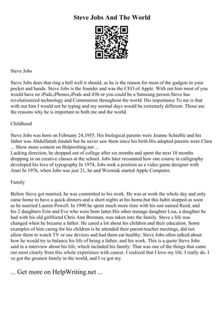 Steve Jobs And The World
Steve Jobs
Steve Jobs does that ring a bell well it should, as he is the reason for most of the gadgets in your
pocket and hands. Steve Jobs is the founder and was the CEO of Apple. With out him most of you
would have no iPads,iPhones,iPods and iOS or you could be a Samsung person.Steve has
revolutionized technology and Communion throughout the world. His importance To me is that
with out him I would not be typing and my normal days would be extremely different. Those are
the reasons why he is important to both me and the world.
Childhood
Steve Jobs was born on February 24,1955. His biological parents were Joanne Schieble and his
father was Abdulfattah Jandali but he never saw them since his birth.His adopted parents were Clara
... Show more content on Helpwriting.net ...
Lacking direction, he dropped out of college after six months and spent the next 18 months
dropping in on creative classes at the school. Jobs later recounted how one course in calligraphy
developed his love of typography.In 1974, Jobs took a position as a video game designer with
Atari In 1976, when Jobs was just 21, he and Wozniak started Apple Computer.
Family
Before Steve got married, he was committed to his work. He was at work the whole day and only
came home to have a quick dinners and a short nights at his home,but this habit stopped as soon
as he married Lauren Powell. In 1990 he spent much more time with his son named Reed, and
his 2 daughters Erin and Eve who were born latter.His other teenage daughter Lisa, a daughter he
had with his old girlfriend Chris Ann Brennan, was taken into the family. Steve s life was
changed when he became a father. He cared a lot about his children and their education. Some
examples of him caring for his children is he attended their parent/teacher meetings, did not
allow them to watch TV or use devices and had them eat healthy. Steve Jobs often talked about
how he would try to balance his life of being a father, and his work. This is a quote Steve Jobs
said in a interview about his life, which included his family: That was one of the things that came
out most clearly from this whole experience with cancer. I realized that I love my life. I really do. I
ve got the greatest family in the world, and I ve got my
... Get more on HelpWriting.net ...
 