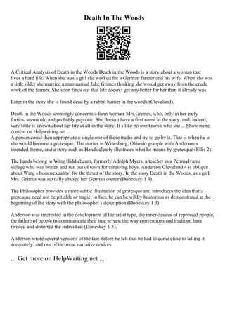 Death In The Woods
A Critical Analysis of Death in the Woods Death in the Woods is a story about a woman that
lives a hard life. When she was a girl she worked for a German farmer and his wife. When she was
a little older she married a man named Jake Grimes thinking she would get away from the crude
work of the farmer. She soon finds out that life doesn t get any better for her than it already was.
Later in the story she is found dead by a rabbit hunter in the woods (Cleveland).
Death in the Woods seemingly concerns a farm woman, Mrs.Grimes, who, only in her early
forties, seems old and probably psycotic. She doesn t have a first name in the story, and, indeed,
very little is known about her life at all in the story. It s like no one knows who she ... Show more
content on Helpwriting.net ...
A person could then appropriate a single one of these truths and try to go by it. That is when he or
she would become a grotesque. The stories in Winesburg, Ohio do grapple with Anderson s
intended theme, and a story such as Hands clearly illustrates what he means by grotesque (Ellis 2).
The hands belong to Wing Biddlebaum, formerly Adolph Myers, a teacher in a Pennsylvania
village who was beaten and run out of town for caressing boys. Anderson Cleveland 4 is oblique
about Wing s homosexuality, for the thrust of the story. In the story Death in the Woods, as a girl
,
Mrs. Grimes was sexually abused her German owner (Doneskey 1 3).
The Philosopher provides a more subtle illustration of grotesque and introduces the idea that a
grotesque need not be pitiable or tragic; in fact, he can be wildly humorous as demonstrated at the
beginning of the story with the philosopher s description (Doneskey 1 3).
Anderson was interested in the development of the artist type, the inner desires of repressed people,
the failure of people to communicate their true selves; the way conventions and tradition have
twisted and distorted the individual (Doneskey 1 3).
Anderson wrote several versions of the tale before he felt that he had to come close to telling it
adequately, and one of the most narrative devices
... Get more on HelpWriting.net ...
 