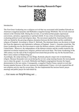 Second Great Awakening Research Paper
Introduction
The First Great Awakening was a religious revival that was associated with Jonathan Edwards an
American evangelical preacher and Methodist evangelist George Whitfield. The revivals renewed
interest in the Christian faith. During the revivals, it was believed that people experienced
conversions, salvation, regeneration or spiritual rebirth. It was a time of restructuring and re
evaluating political social and religions ideas. The movement sparked the American Revolution
with was fueled by the growing religious alienation between the Revivalist and the established
religion of England. According to Alister E. McGrath, The dominant theme was the desire to break
free from the oppressive and exploitative influence of England . Gusto L. Gonzalez noted that, The
Great Awakening was the first movement to unite the thirteen colonies, which would become the
United States . Moreover, the independence of the thirteen colonies and the wealth created by the
industrial revolution inspired new religious, political and social ideas. The Great Awakening of the
18th century was the start of the Evangelical movement that paved the way for the Second Great ...
Show more content on Helpwriting.net ...
Accordingly, the camp meeting at Cane Ridge, Kentucky played a major role in transforming
religion. Because thousands were saved during the revival, camp meeting became the most popular
way to share the gospel. As a result, Methodist and Baptist congregations became the largest
denomination in the new nation. Consequently, evangelist Charles Finney started revivals that
became popular because of the new measures he implemented. Finney s revivals required that all
non religious activity stop for several days. He also implemented the anxious bench, prayer
meetings and public prayer for individuals by
... Get more on HelpWriting.net ...
 