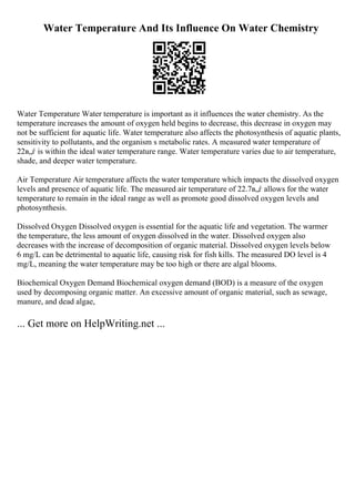 Water Temperature And Its Influence On Water Chemistry
Water Temperature Water temperature is important as it influences the water chemistry. As the
temperature increases the amount of oxygen held begins to decrease, this decrease in oxygen may
not be sufficient for aquatic life. Water temperature also affects the photosynthesis of aquatic plants,
sensitivity to pollutants, and the organism s metabolic rates. A measured water temperature of
22в„ѓ is within the ideal water temperature range. Water temperature varies due to air temperature,
shade, and deeper water temperature.
Air Temperature Air temperature affects the water temperature which impacts the dissolved oxygen
levels and presence of aquatic life. The measured air temperature of 22.7в„ѓ allows for the water
temperature to remain in the ideal range as well as promote good dissolved oxygen levels and
photosynthesis.
Dissolved Oxygen Dissolved oxygen is essential for the aquatic life and vegetation. The warmer
the temperature, the less amount of oxygen dissolved in the water. Dissolved oxygen also
decreases with the increase of decomposition of organic material. Dissolved oxygen levels below
6 mg/L can be detrimental to aquatic life, causing risk for fish kills. The measured DO level is 4
mg/L, meaning the water temperature may be too high or there are algal blooms.
Biochemical Oxygen Demand Biochemical oxygen demand (BOD) is a measure of the oxygen
used by decomposing organic matter. An excessive amount of organic material, such as sewage,
manure, and dead algae,
... Get more on HelpWriting.net ...
 